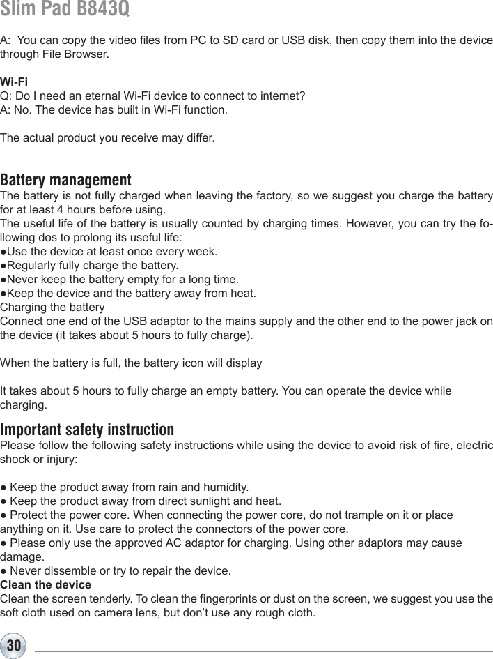 30Slim Pad B843QA:  You can copy the video les from PC to SD card or USB disk, then copy them into the device through File Browser.Wi-FiQ: Do I need an eternal Wi-Fi device to connect to internet? A: No. The device has built in Wi-Fi function. The actual product you receive may differ.Battery managementThe battery is not fully charged when leaving the factory, so we suggest you charge the battery for at least 4 hours before using. The useful life of the battery is usually counted by charging times. However, you can try the fo-llowing dos to prolong its useful life: ●Use the device at least once every week.●Regularly fully charge the battery.●Never keep the battery empty for a long time.●Keep the device and the battery away from heat.Charging the batteryConnect one end of the USB adaptor to the mains supply and the other end to the power jack on the device (it takes about 5 hours to fully charge).When the battery is full, the battery icon will display   It takes about 5 hours to fully charge an empty battery. You can operate the device while charging.Important safety instructionPlease follow the following safety instructions while using the device to avoid risk of re, electric shock or injury:● Keep the product away from rain and humidity. ● Keep the product away from direct sunlight and heat.● Protect the power core. When connecting the power core, do not trample on it or place anything on it. Use care to protect the connectors of the power core. ● Please only use the approved AC adaptor for charging. Using other adaptors may cause damage. ● Never dissemble or try to repair the device. Clean the deviceClean the screen tenderly. To clean the ngerprints or dust on the screen, we suggest you use the soft cloth used on camera lens, but don’t use any rough cloth.  