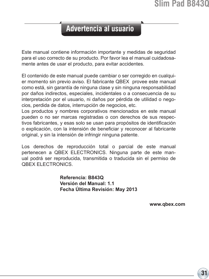 31Slim Pad B843QReferencia: B843QVersión del Manual: 1.1Fecha Última Revisión: May 2013Este manual contiene información importante y medidas de seguridad para el uso correcto de su producto. Por favor lea el manual cuidadosa-mente antes de usar el producto, para evitar accidentes.El contenido de este manual puede cambiar o ser corregido en cualqui-er momento sin previo aviso. El fabricante QBEX  provee este manual como está, sin garantía de ninguna clase y sin ninguna responsabilidad por daños indirectos, especiales, incidentales o a consecuencia de su interpretación por el usuario, ni daños por pérdida de utilidad o nego-cios, perdida de datos, interrupción de negocios, etc. Los productos y nombres corporativos mencionados en este manual pueden o no ser marcas registradas o con derechos de sus respec-tivos fabricantes, y esas solo se usan para propósitos de identicación o explicación, con la intensión de beneciar y reconocer al fabricante original, y sin la intensión de infringir ninguna patente.Los derechos de reproducción total o parcial de este manual pertenecen a QBEX ELECTRONICS. Ninguna parte de este man-ual podrá ser reproducida, transmitida o traducida sin el permiso de QBEX ELECTRONICS.www.qbex.comAdvertencia al usuario