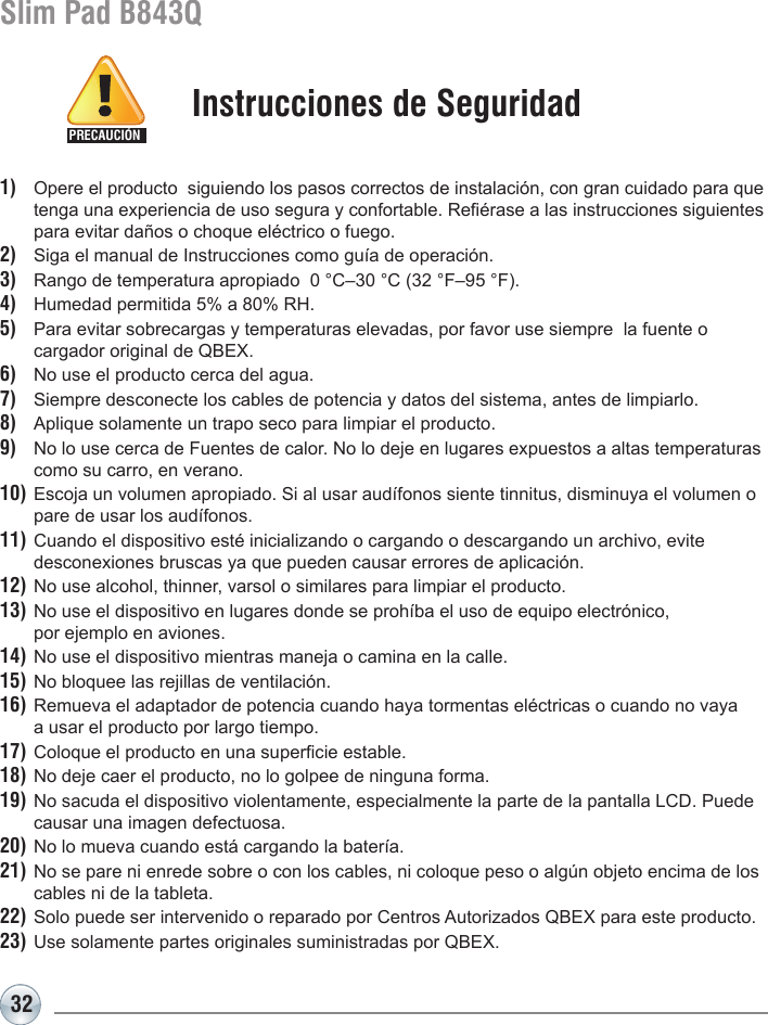 32Slim Pad B843Q1)  Opere el producto  siguiendo los pasos correctos de instalación, con gran cuidado para que    tenga una experiencia de uso segura y confortable. Reérase a las instrucciones siguientes    para evitar daños o choque eléctrico o fuego.2)  Siga el manual de Instrucciones como guía de operación.3)  Rango de temperatura apropiado  0 °C–30 °C (32 °F–95 °F).4)  Humedad permitida 5% a 80% RH.5)  Para evitar sobrecargas y temperaturas elevadas, por favor use siempre  la fuente o  cargador original de QBEX. 6)  No use el producto cerca del agua.7)  Siempre desconecte los cables de potencia y datos del sistema, antes de limpiarlo.8)  Aplique solamente un trapo seco para limpiar el producto.9)  No lo use cerca de Fuentes de calor. No lo deje en lugares expuestos a altas temperaturas    como su carro, en verano.10) Escoja un volumen apropiado. Si al usar audífonos siente tinnitus, disminuya el volumen o    pare de usar los audífonos.11) Cuando el dispositivo esté inicializando o cargando o descargando un archivo, evite   desconexiones bruscas ya que pueden causar errores de aplicación.12) No use alcohol, thinner, varsol o similares para limpiar el producto.13) No use el dispositivo en lugares donde se prohíba el uso de equipo electrónico,   por ejemplo en aviones.14) No use el dispositivo mientras maneja o camina en la calle.15) No bloquee las rejillas de ventilación.16) Remueva el adaptador de potencia cuando haya tormentas eléctricas o cuando no vaya   a usar el producto por largo tiempo.17) Coloque el producto en una supercie estable.18) No deje caer el producto, no lo golpee de ninguna forma.19) No sacuda el dispositivo violentamente, especialmente la parte de la pantalla LCD. Puede    causar una imagen defectuosa. 20) No lo mueva cuando está cargando la batería.21) No se pare ni enrede sobre o con los cables, ni coloque peso o algún objeto encima de los    cables ni de la tableta.22) Solo puede ser intervenido o reparado por Centros Autorizados QBEX para este producto.23) Use solamente partes originales suministradas por QBEX. Instrucciones de SeguridadPRECAUCIÓN