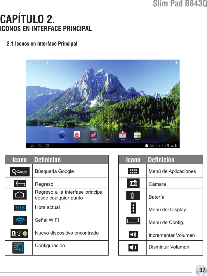 Slim Pad B843Q37CAPÍTULO 2. ICONOS EN INTERFACE PRINCIPAL2.1 Iconos en Interface Principal Búsqueda GoogleRegresoIcono DefiniciónMenú de AplicacionesCámaraBateríaMenu del DisplayMenu de Cong.Incrementar VolumenDisminuir VolumenIcono DefiniciónHora actualSeñal WIFI Nuevo dispositivo encontradoConguraciónRegreso a la interfase principal desde cualquier punto