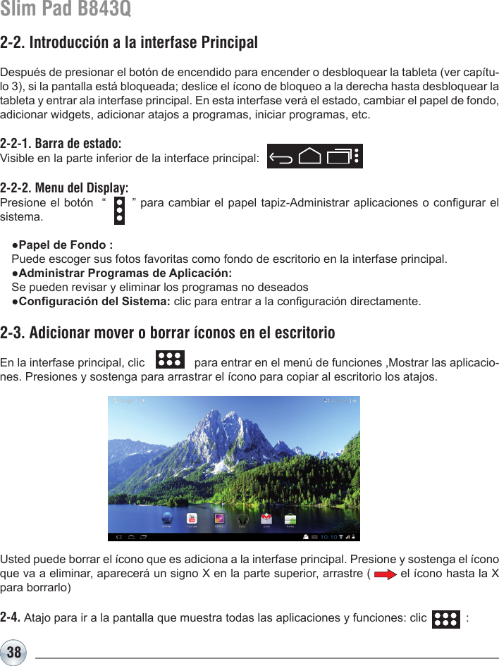 38Slim Pad B843Q2-2. Introducción a la interfase PrincipalDespués de presionar el botón de encendido para encender o desbloquear la tableta (ver capítu-lo 3), si la pantalla está bloqueada; deslice el ícono de bloqueo a la derecha hasta desbloquear la tableta y entrar ala interfase principal. En esta interfase verá el estado, cambiar el papel de fondo, adicionar widgets, adicionar atajos a programas, iniciar programas, etc.2-2-1. Barra de estado: Visible en la parte inferior de la interface principal:     2-2-2. Menu del Display: Presione el botón  “      ” para cambiar el papel tapiz-Administrar aplicaciones o congurar el sistema.  ●Papel de Fondo :   Puede escoger sus fotos favoritas como fondo de escritorio en la interfase principal.  ●Administrar Programas de Aplicación:   Se pueden revisar y eliminar los programas no deseados  ●Conguración del Sistema: clic para entrar a la conguración directamente.2-3. Adicionar mover o borrar íconos en el escritorioEn la interfase principal, clic                para entrar en el menú de funciones ,Mostrar las aplicacio-nes. Presiones y sostenga para arrastrar el ícono para copiar al escritorio los atajos.Usted puede borrar el ícono que es adiciona a la interfase principal. Presione y sostenga el ícono que va a eliminar, aparecerá un signo X en la parte superior, arrastre (        el ícono hasta la X para borrarlo)  2-4. Atajo para ir a la pantalla que muestra todas las aplicaciones y funciones: clic            :