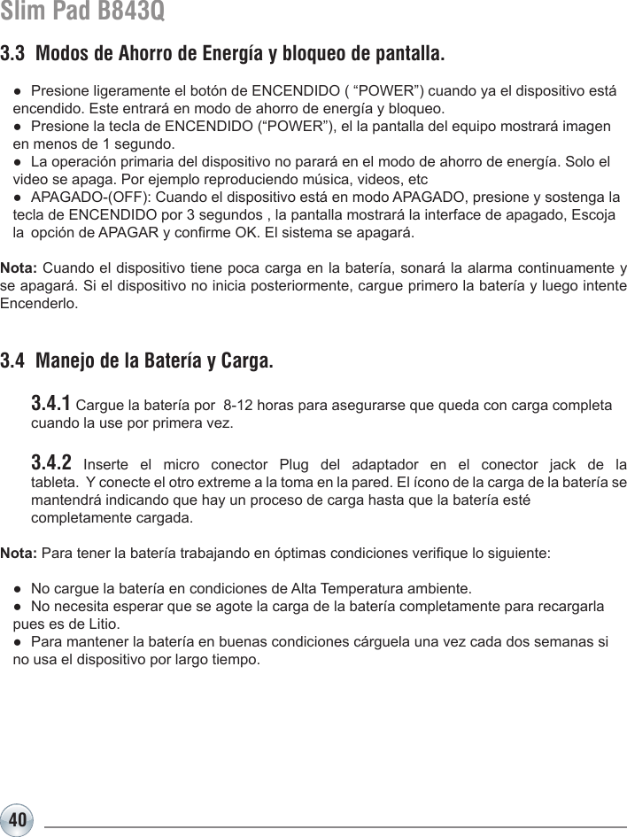 40Slim Pad B843Q3.3  Modos de Ahorro de Energía y bloqueo de pantalla.  ●  Presione ligeramente el botón de ENCENDIDO ( “POWER”) cuando ya el dispositivo está    encendido. Este entrará en modo de ahorro de energía y bloqueo.  ●  Presione la tecla de ENCENDIDO (“POWER”), el la pantalla del equipo mostrará imagen    en menos de 1 segundo.  ●  La operación primaria del dispositivo no parará en el modo de ahorro de energía. Solo el    video se apaga. Por ejemplo reproduciendo música, videos, etc   ●  APAGADO-(OFF): Cuando el dispositivo está en modo APAGADO, presione y sostenga la    tecla de ENCENDIDO por 3 segundos , la pantalla mostrará la interface de apagado, Escoja    la  opción de APAGAR y conrme OK. El sistema se apagará.Nota: Cuando el dispositivo tiene poca carga en la batería, sonará la alarma continuamente y se apagará. Si el dispositivo no inicia posteriormente, cargue primero la batería y luego intente Encenderlo.3.4  Manejo de la Batería y Carga. 3.4.1 Cargue la batería por  8-12 horas para asegurarse que queda con carga completa    cuando la use por primera vez. 3.4.2 Inserte el micro conector Plug del adaptador en el conector jack de la   tableta.  Y conecte el otro extreme a la toma en la pared. El ícono de la carga de la batería se   mantendrá indicando que hay un proceso de carga hasta que la batería esté   completamente cargada.Nota: Para tener la batería trabajando en óptimas condiciones verique lo siguiente:  ●  No cargue la batería en condiciones de Alta Temperatura ambiente.  ●  No necesita esperar que se agote la carga de la batería completamente para recargarla    pues es de Litio.  ●  Para mantener la batería en buenas condiciones cárguela una vez cada dos semanas si    no usa el dispositivo por largo tiempo.