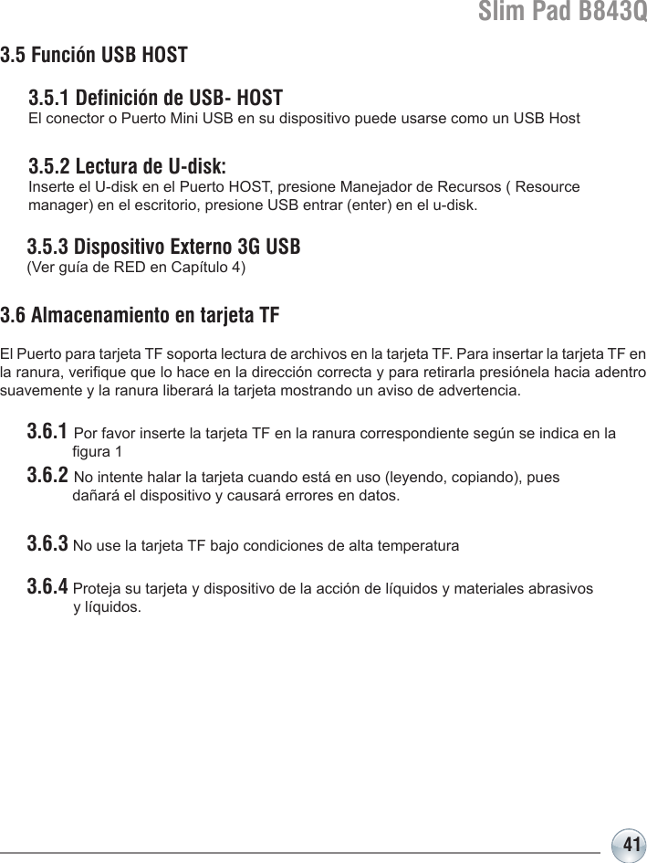 Slim Pad B843Q413.5 Función USB HOST  3.5.1 Definición de USB- HOST   El conector o Puerto Mini USB en su dispositivo puede usarse como un USB Host  3.5.2 Lectura de U-disk:    Inserte el U-disk en el Puerto HOST, presione Manejador de Recursos ( Resource   manager) en el escritorio, presione USB entrar (enter) en el u-disk.  3.5.3 Dispositivo Externo 3G USB   (Ver guía de RED en Capítulo 4)3.6 Almacenamiento en tarjeta TF El Puerto para tarjeta TF soporta lectura de archivos en la tarjeta TF. Para insertar la tarjeta TF en la ranura, verique que lo hace en la dirección correcta y para retirarla presiónela hacia adentro suavemente y la ranura liberará la tarjeta mostrando un aviso de advertencia. 3.6.1 Por favor inserte la tarjeta TF en la ranura correspondiente según se indica en la       gura 1 3.6.2 No intente halar la tarjeta cuando está en uso (leyendo, copiando), pues       dañará el dispositivo y causará errores en datos.  3.6.3 No use la tarjeta TF bajo condiciones de alta temperatura 3.6.4 Proteja su tarjeta y dispositivo de la acción de líquidos y materiales abrasivos              y líquidos.