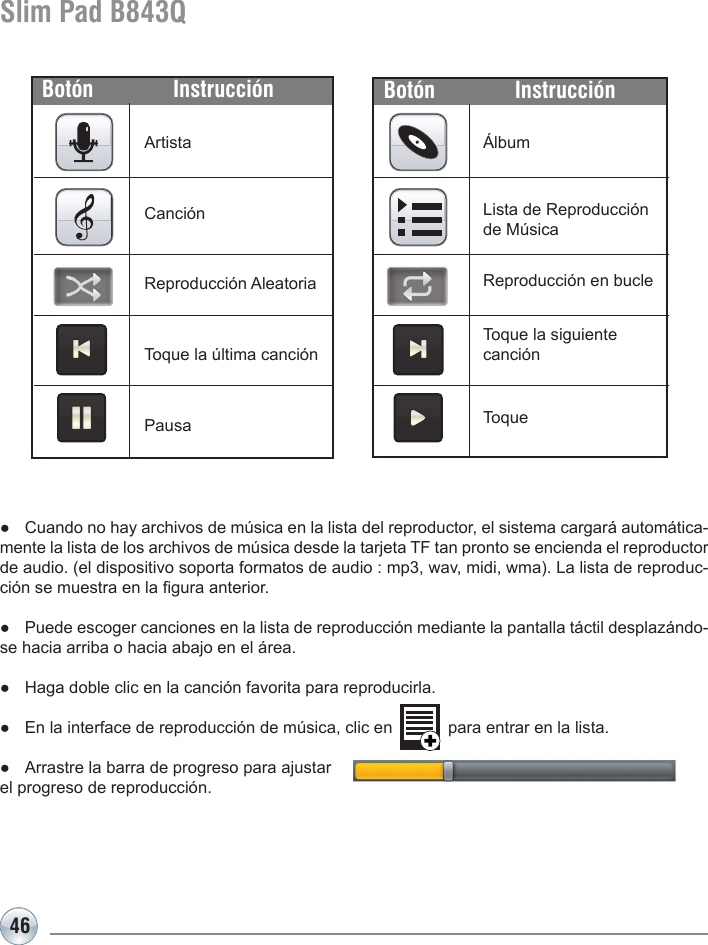 46Slim Pad B843QÁlbumBotón InstrucciónArtistaCanciónReproducción AleatoriaToque la última canción PausaBotón Instrucción●  Cuando no hay archivos de música en la lista del reproductor, el sistema cargará automática-mente la lista de los archivos de música desde la tarjeta TF tan pronto se encienda el reproductor de audio. (el dispositivo soporta formatos de audio : mp3, wav, midi, wma). La lista de reproduc-ción se muestra en la gura anterior.●  Puede escoger canciones en la lista de reproducción mediante la pantalla táctil desplazándo-se hacia arriba o hacia abajo en el área.●  Haga doble clic en la canción favorita para reproducirla.●  En la interface de reproducción de música, clic en            para entrar en la lista.●  Arrastre la barra de progreso para ajustar                                           el progreso de reproducción.Lista de Reproducción de MúsicaReproducción en bucleToqueToque la siguiente canción