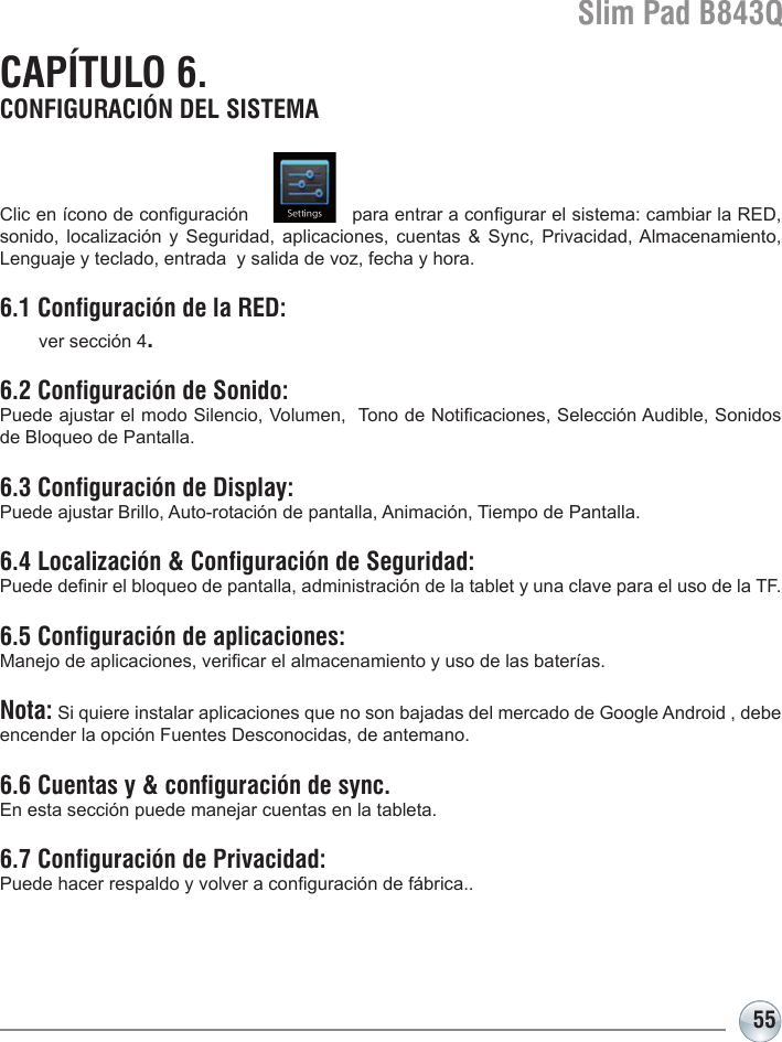 Slim Pad B843Q55Clic en ícono de conguración                  para entrar a congurar el sistema: cambiar la RED, sonido, localización  y  Seguridad,  aplicaciones,  cuentas  &amp;  Sync, Privacidad, Almacenamiento, Lenguaje y teclado, entrada  y salida de voz, fecha y hora. 6.1 Configuración de la RED:   ver sección 4.6.2 Configuración de Sonido:Puede ajustar el modo Silencio, Volumen,  Tono de Noticaciones, Selección Audible, Sonidos de Bloqueo de Pantalla.6.3 Configuración de Display:Puede ajustar Brillo, Auto-rotación de pantalla, Animación, Tiempo de Pantalla.6.4 Localización &amp; Configuración de Seguridad:Puede denir el bloqueo de pantalla, administración de la tablet y una clave para el uso de la TF.6.5 Configuración de aplicaciones: Manejo de aplicaciones, vericar el almacenamiento y uso de las baterías. Nota: Si quiere instalar aplicaciones que no son bajadas del mercado de Google Android , debe encender la opción Fuentes Desconocidas, de antemano.6.6 Cuentas y &amp; configuración de sync. En esta sección puede manejar cuentas en la tableta.6.7 Configuración de Privacidad:Puede hacer respaldo y volver a conguración de fábrica..CAPÍTULO 6. CONFIGURACIÓN DEL SISTEMA