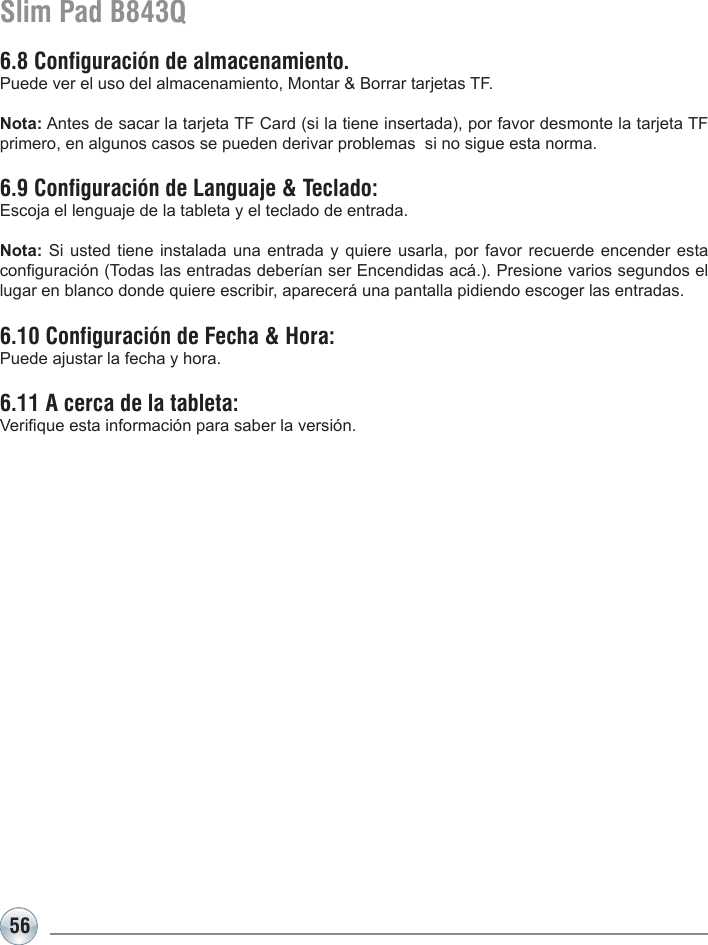 56Slim Pad B843Q6.8 Configuración de almacenamiento. Puede ver el uso del almacenamiento, Montar &amp; Borrar tarjetas TF. Nota: Antes de sacar la tarjeta TF Card (si la tiene insertada), por favor desmonte la tarjeta TF primero, en algunos casos se pueden derivar problemas  si no sigue esta norma.6.9 Configuración de Languaje &amp; Teclado: Escoja el lenguaje de la tableta y el teclado de entrada.Nota: Si usted tiene instalada una entrada y quiere usarla, por favor recuerde encender esta conguración (Todas las entradas deberían ser Encendidas acá.). Presione varios segundos el lugar en blanco donde quiere escribir, aparecerá una pantalla pidiendo escoger las entradas.6.10 Configuración de Fecha &amp; Hora: Puede ajustar la fecha y hora.6.11 A cerca de la tableta:Verique esta información para saber la versión.