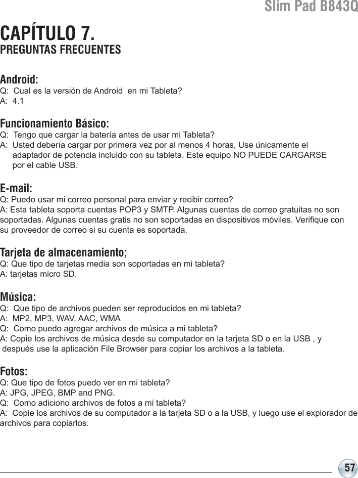 Slim Pad B843Q57CAPÍTULO 7. PREGUNTAS FRECUENTESAndroid:Q:  Cual es la versión de Android  en mi Tableta?A:  4.1Funcionamiento Básico:Q:  Tengo que cargar la batería antes de usar mi Tableta?A:  Usted debería cargar por primera vez por al menos 4 horas, Use únicamente el   adaptador de potencia incluido con su tableta. Este equipo NO PUEDE CARGARSE   por el cable USB.E-mail:Q: Puedo usar mi correo personal para enviar y recibir correo?A: Esta tableta soporta cuentas POP3 y SMTP. Algunas cuentas de correo gratuitas no son  soportadas. Algunas cuentas gratis no son soportadas en dispositivos móviles. Verique con  su proveedor de correo si su cuenta es soportada.Tarjeta de almacenamiento;Q: Que tipo de tarjetas media son soportadas en mi tableta?A: tarjetas micro SD.Música:Q:  Que tipo de archivos pueden ser reproducidos en mi tableta?A:  MP2, MP3, WAV, AAC, WMAQ:  Como puedo agregar archivos de música a mi tableta?A: Copie los archivos de música desde su computador en la tarjeta SD o en la USB , y  después use la aplicación File Browser para copiar los archivos a la tableta.Fotos:Q: Que tipo de fotos puedo ver en mi tableta?A: JPG, JPEG, BMP and PNG.Q:  Como adiciono archivos de fotos a mi tableta?A:  Copie los archivos de su computador a la tarjeta SD o a la USB, y luego use el explorador de archivos para copiarlos.