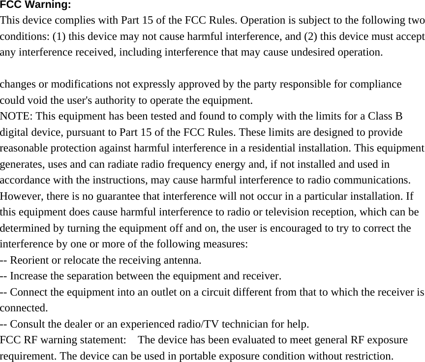 FCC Warning:   This device complies with Part 15 of the FCC Rules. Operation is subject to the following two conditions: (1) this device may not cause harmful interference, and (2) this device must accept any interference received, including interference that may cause undesired operation.  changes or modifications not expressly approved by the party responsible for compliance could void the user&apos;s authority to operate the equipment. NOTE: This equipment has been tested and found to comply with the limits for a Class B digital device, pursuant to Part 15 of the FCC Rules. These limits are designed to provide reasonable protection against harmful interference in a residential installation. This equipment generates, uses and can radiate radio frequency energy and, if not installed and used in accordance with the instructions, may cause harmful interference to radio communications. However, there is no guarantee that interference will not occur in a particular installation. If this equipment does cause harmful interference to radio or television reception, which can be determined by turning the equipment off and on, the user is encouraged to try to correct the interference by one or more of the following measures: -- Reorient or relocate the receiving antenna. -- Increase the separation between the equipment and receiver. -- Connect the equipment into an outlet on a circuit different from that to which the receiver is connected. -- Consult the dealer or an experienced radio/TV technician for help. FCC RF warning statement:    The device has been evaluated to meet general RF exposure requirement. The device can be used in portable exposure condition without restriction.  