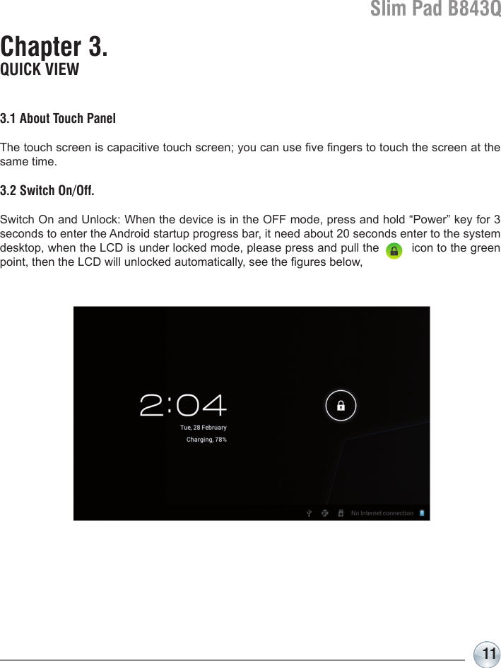 Slim Pad B843Q11Chapter 3. QUICK VIEW3.1 About Touch PanelThe touch screen is capacitive touch screen; you can use ve ngers to touch the screen at the same time.3.2 Switch On/Off.Switch On and Unlock: When the device is in the OFF mode, press and hold “Power” key for 3 seconds to enter the Android startup progress bar, it need about 20 seconds enter to the system desktop, when the LCD is under locked mode, please press and pull the         icon to the green point, then the LCD will unlocked automatically, see the gures below,