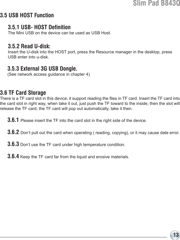 Slim Pad B843Q133.5 USB HOST Function  3.5.1 USB- HOST Definition  The Mini USB on the device can be used as USB Host.  3.5.2 Read U-disk:   Insert the U-disk into the HOST port, press the Resource manager in the desktop, press   USB enter into u-disk.  3.5.3 External 3G USB Dongle.   (See network access guidance in chapter 4)3.6 TF Card StorageThere is a TF card slot in this device, it support reading the les in TF card. Insert the TF card into the card slot in right way, when take it out, just push the TF toward to the inside, then the slot will release the TF card, the TF card will pop out automatically, take it then. 3.6.1 Please insert the TF into the card slot in the right side of the device. 3.6.2 Don’t pull out the card when operating ( reading, copying), or it may cause date error. 3.6.3 Don’t use the TF card under high temperature condition. 3.6.4 Keep the TF card far from the liquid and erosive materials.