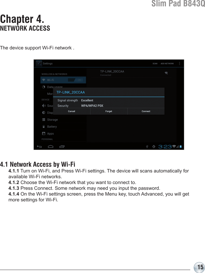 Slim Pad B843Q15Chapter 4. NETWORK ACCESSThe device support Wi-Fi network .4.1 Network Access by Wi-Fi  4.1.1 Turn on Wi-Fi, and Press Wi-Fi settings. The device will scans automatically for   available Wi-Fi networks. 4.1.2 Choose the Wi-Fi network that you want to connect to. 4.1.3 Press Connect. Some network may need you input the password. 4.1.4 On the Wi-Fi settings screen, press the Menu key, touch Advanced, you will get   more settings for Wi-Fi.