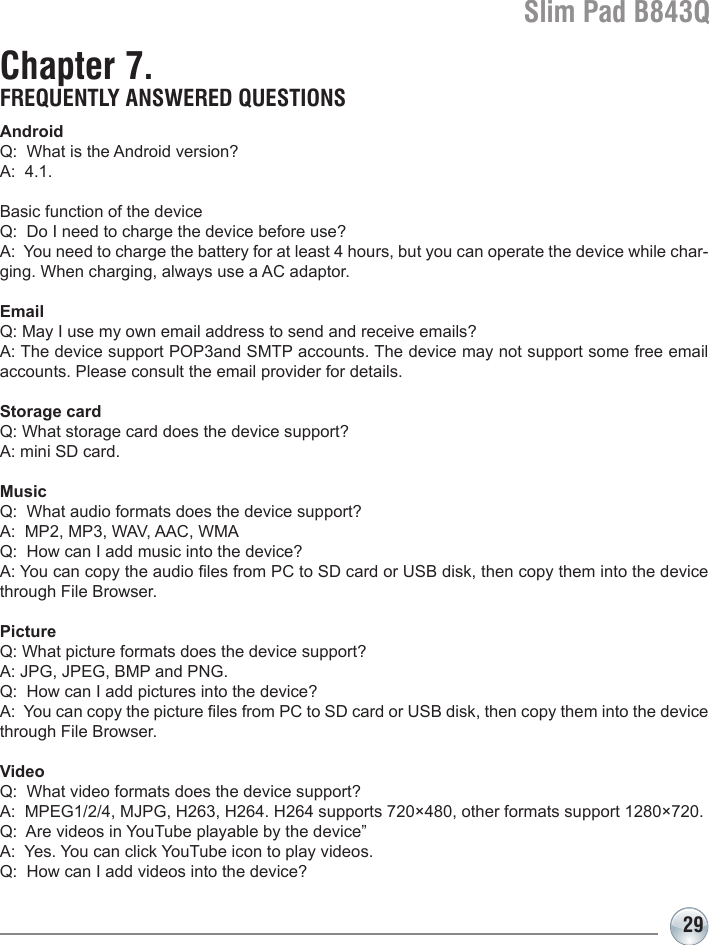 Slim Pad B843Q29Chapter 7. FREQUENTLY ANSWERED QUESTIONSAndroidQ:  What is the Android version?A:  4.1.Basic function of the deviceQ:  Do I need to charge the device before use?A:  You need to charge the battery for at least 4 hours, but you can operate the device while char-ging. When charging, always use a AC adaptor. EmailQ: May I use my own email address to send and receive emails?A: The device support POP3and SMTP accounts. The device may not support some free email accounts. Please consult the email provider for details.  Storage cardQ: What storage card does the device support?A: mini SD card.MusicQ:  What audio formats does the device support?A:  MP2, MP3, WAV, AAC, WMAQ:  How can I add music into the device?A: You can copy the audio les from PC to SD card or USB disk, then copy them into the device through File Browser.PictureQ: What picture formats does the device support?A: JPG, JPEG, BMP and PNG.Q:  How can I add pictures into the device?A:  You can copy the picture les from PC to SD card or USB disk, then copy them into the device through File Browser.VideoQ:  What video formats does the device support?A:  MPEG1/2/4, MJPG, H263, H264. H264 supports 720×480, other formats support 1280×720.Q:  Are videos in YouTube playable by the device”A:  Yes. You can click YouTube icon to play videos.Q:  How can I add videos into the device?