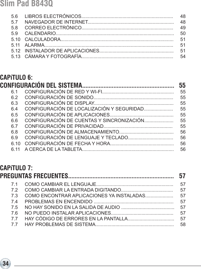 34Slim Pad B843Q  5.6   LIBROS ELECTRÓNICOS.....................................................................  48  5.7   NAVEGADOR DE INTERNET.................................................................  48  5.8   CORREO ELECTRÓNICO.....................................................................  49  5.9   CALENDARIO.........................................................................................  50  5.10  CALCULADORA.....................................................................................  51  5.11  ALARMA.................................................................................................  51  5.12   INSTALADOR DE APLICACIONES........................................................  51  5.13   CÁMARA Y FOTOGRAFÍA.....................................................................  54CAPíTULO 6: CONFIGURACIÓN DEL SISTEMA........................................................  55   6.1  CONFIGURACIÓN DE RED Y WI-FI......................................................  55  6.2  CONFIGURACIÓN DE SONIDO............................................................  55  6.3  CONFIGURACIÓN DE DISPLAY............................................................  55  6.4  CONFIGURACIÓN DE LOCALIZACIÓN Y SEGURIDAD......................  55  6.5  CONFIGURACIÓN DE APLICACIONES................................................  55  6.6  CONFIGURACIÓN DE CUENTAS Y SINCRONIZACIÓN......................  55  6.7  CONFIGURACIÓN DE PRIVACIDAD....................................................  55  6.8  CONFIGURACIÓN DE ALMACENAMIENTO.........................................  56  6.9  CONFIGURACIÓN DE LENGUAJE Y TECLADO..................................  56  6.10  CONFIGURACIÓN DE FECHA Y HORA................................................  56  6.11  A CERCA DE LA TABLETA.....................................................................  56CAPíTULO 7: PREGUNTAS FRECUENTES.................................................................  57 7.1  COMO CAMBIAR EL LENGUAJE..........................................................  57  7.2  COMO CAMBIAR LA ENTRADA DIGITANDO.......................................  57  7.3  COMO ENCONTRAR APLICACIONES YA INSTALADAS.....................  57  7.4  PROBLEMAS EN ENCENDIDO ............................................................  57  7.5  NO HAY SONIDO EN LA SALIDA DE AUDIO ........................................  57  7.6  NO PUEDO INSTALAR APLICACIONES...............................................  57  7.7  HAY CÓDIGO DE ERRORES EN LA PANTALLA...................................  57  7.7  HAY PROBLEMAS DE SISTEMA...........................................................  58 