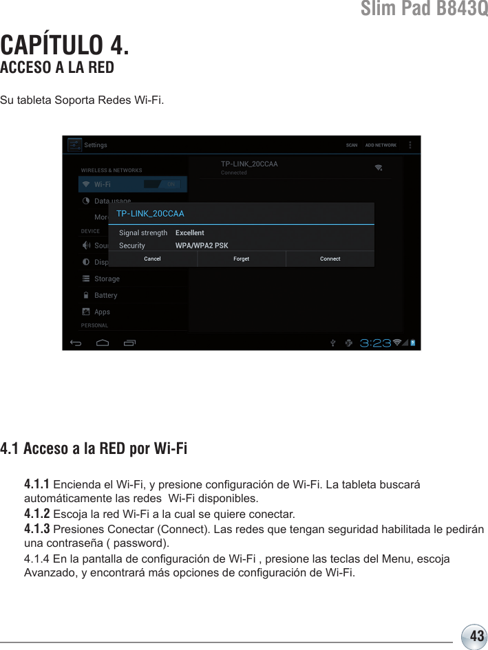 Slim Pad B843Q43Su tableta Soporta Redes Wi-Fi. 4.1 Acceso a la RED por Wi-Fi  4.1.1 Encienda el Wi-Fi, y presione conguración de Wi-Fi. La tableta buscará   automáticamente las redes  Wi-Fi disponibles. 4.1.2 Escoja la red Wi-Fi a la cual se quiere conectar. 4.1.3 Presiones Conectar (Connect). Las redes que tengan seguridad habilitada le pedirán    una contraseña ( password). 4.1.4 En la pantalla de conguración de Wi-Fi , presione las teclas del Menu, escoja   Avanzado, y encontrará más opciones de conguración de Wi-Fi. CAPÍTULO 4. ACCESO A LA RED