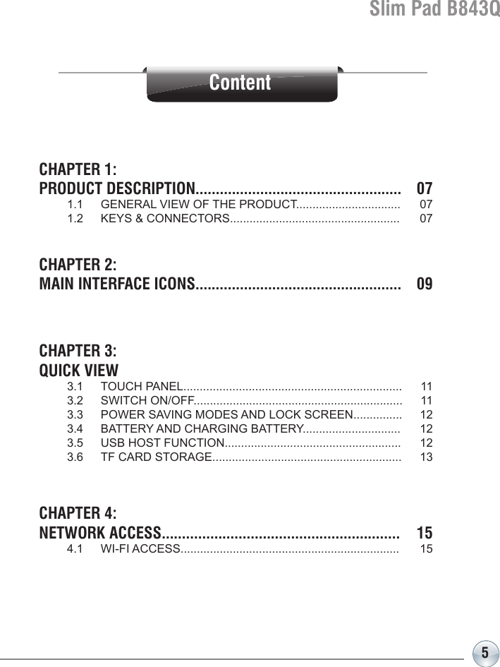 Slim Pad B843Q5ContentCHAPTER 1: PRODUCT DESCRIPTION...................................................  07     1.1  GENERAL VIEW OF THE PRODUCT................................  07  1.2  KEYS &amp; CONNECTORS....................................................  07  CHAPTER 2: MAIN INTERFACE ICONS...................................................  09 CHAPTER 3: QUICK VIEW  3.1  TOUCH PANEL...................................................................  11  3.2  SWITCH ON/OFF................................................................  11   3.3  POWER SAVING MODES AND LOCK SCREEN...............  12   3.4  BATTERY AND CHARGING BATTERY..............................  12  3.5  USB HOST FUNCTION......................................................  12   3.6  TF CARD STORAGE..........................................................  13CHAPTER 4:NETWORK ACCESS...........................................................  15  4.1  WI-FI ACCESS...................................................................  15 