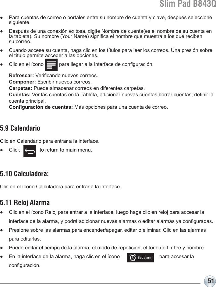 Slim Pad B843Q51●  Para cuentas de correo o portales entre su nombre de cuenta y clave, después seleccione   siguiente.●  Después de una conexión exitosa, digite Nombre de cuenta(es el nombre de su cuenta en    la tableta), Su nombre (Your Name) signica el nombre que muestra a los que reciben   su correo.●  Cuando accese su cuenta, haga clic en los títulos para leer los correos. Una presión sobre    el título permite acceder a las opciones.●  Clic en el ícono           para llegar a la interface de conguración. Refrescar: Vericando nuevos correos. Componer: Escribir nuevos correos. Carpetas: Puede almacenar correos en diferentes carpetas. Cuentas: Ver las cuentas en la Tableta, adicionar nuevas cuentas,borrar cuentas, denir la    cuenta principal. Conguración de cuentas: Más opciones para una cuenta de correo.5.9 CalendarioClic en Calendario para entrar a la interface.●  Click              to return to main menu.5.10 Calculadora:Clic en el ícono Calculadora para entrar a la interface.5.11 Reloj Alarma  ●  Clic en el ícono Reloj para entrar a la interface, luego haga clic en reloj para accesar la   interface de la alarma, y podrá adicionar nuevas alarmas o editar alarmas ya conguradas.●  Presione sobre las alarmas para encender/apagar, editar o eliminar. Clic en las alarmas    para editarlas.●  Puede editar el tiempo de la alarma, el modo de repetición, el tono de timbre y nombre.●  En la interface de la alarma, haga clic en el ícono                            para accesar la   conguración. 