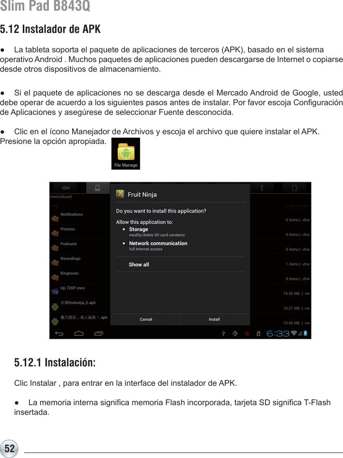 52Slim Pad B843Q5.12 Instalador de APK●  La tableta soporta el paquete de aplicaciones de terceros (APK), basado en el sistema operativo Android . Muchos paquetes de aplicaciones pueden descargarse de Internet o copiarse desde otros dispositivos de almacenamiento.●  Si el paquete de aplicaciones no se descarga desde el Mercado Android de Google, usted debe operar de acuerdo a los siguientes pasos antes de instalar. Por favor escoja Conguración de Aplicaciones y asegúrese de seleccionar Fuente desconocida.●  Clic en el ícono Manejador de Archivos y escoja el archivo que quiere instalar el APK. Presione la opción apropiada.5.12.1 Instalación: Clic Instalar , para entrar en la interface del instalador de APK.●  La memoria interna signica memoria Flash incorporada, tarjeta SD signica T-Flash insertada.