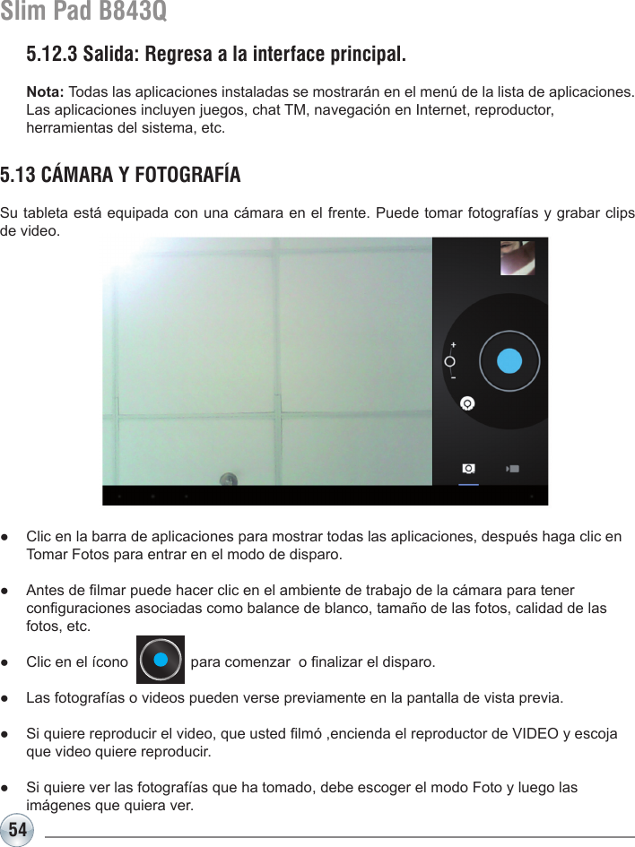 54Slim Pad B843Q5.13 CÁMARA Y FOTOGRAFÍASu tableta está equipada con una cámara en el frente. Puede tomar fotografías y grabar clips de video.●  Clic en la barra de aplicaciones para mostrar todas las aplicaciones, después haga clic en    Tomar Fotos para entrar en el modo de disparo. ●  Antes de lmar puede hacer clic en el ambiente de trabajo de la cámara para tener   conguraciones asociadas como balance de blanco, tamaño de las fotos, calidad de las    fotos, etc.●  Clic en el ícono               para comenzar  o nalizar el disparo.●  Las fotografías o videos pueden verse previamente en la pantalla de vista previa.●  Si quiere reproducir el video, que usted lmó ,encienda el reproductor de VIDEO y escoja    que video quiere reproducir.●  Si quiere ver las fotografías que ha tomado, debe escoger el modo Foto y luego las   imágenes que quiera ver.5.12.3 Salida: Regresa a la interface principal.Nota: Todas las aplicaciones instaladas se mostrarán en el menú de la lista de aplicaciones. Las aplicaciones incluyen juegos, chat TM, navegación en Internet, reproductor, herramientas del sistema, etc.