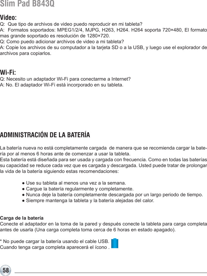 58Slim Pad B843QVideo:Q:  Que tipo de archivos de video puedo reproducir en mi tableta?A:  Formatos soportados: MPEG1/2/4, MJPG, H263, H264. H264 soporta 720×480, El formato mas grande soportado es resolución de 1280×720.Q: Como puedo adicionar archivos de video a mi tableta?A: Copie los archivos de su computador a la tarjeta SD o a la USB, y luego use el explorador de archivos para copiarlos.Wi-Fi:Q: Necesito un adaptador Wi-Fi para conectarme a Internet?A: No. El adaptador Wi-Fi está incorporado en su tableta.ADMINISTRACIÓN DE LA BATERÍALa batería nueva no está completamente cargada  de manera que se recomienda cargar la bate-ría por al menos 6 horas ante de comenzar a usar la tableta.Esta batería está diseñada para ser usada y cargada con frecuencia. Como en todas las baterías su capacidad se reduce cada vez que es cargada y descargada. Usted puede tratar de prolongar la vida de la batería siguiendo estas recomendaciones:  ● Use su tableta al menos una vez a la semana.  ● Cargue la batería regularmente y completamente.  ● Nunca deje la batería completamente descargada por un largo periodo de tiempo.  ● Siempre mantenga la tableta y la batería alejadas del calor.Carga de la bateríaConecte el adaptador en la toma de la pared y después conecte la tableta para carga completa antes de usarla (Una carga completa toma cerca de 6 horas en estado apagado).* No puede cargar la batería usando el cable USB.Cuando tenga carga completa aparecerá el ícono .