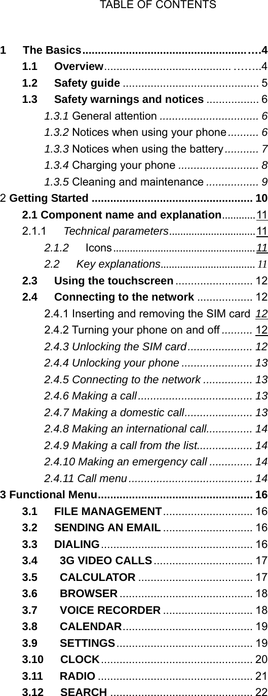                   TABLE OF CONTENTS 1   The Basics.....................................................….4 1.1   Overview......................................... ……..4 1.2   Safety guide ............................................ 5 1.3   Safety warnings and notices ................. 6 1.3.1 General attention ................................ 6 1.3.2 Notices when using your phone .......... 6 1.3.3 Notices when using the battery ........... 7 1.3.4 Charging your phone .......................... 8 1.3.5 Cleaning and maintenance ................. 9 2 Getting Started .................................................... 10 2.1 Component name and explanation............11 2.1.1   Technical parameters...............................11 2.1.2   Icons ...................................................11 2.2   Key explanations.................................. 11 2.3   Using the touchscreen ......................... 12 2.4   Connecting to the network .................. 12 2.4.1 Inserting and removing the SIM card 12 2.4.2 Turning your phone on and off .......... 12 2.4.3 Unlocking the SIM card..................... 12 2.4.4 Unlocking your phone ....................... 13 2.4.5 Connecting to the network ................ 13 2.4.6 Making a call..................................... 13 2.4.7 Making a domestic call...................... 13 2.4.8 Making an international call............... 14 2.4.9 Making a call from the list.................. 14 2.4.10 Making an emergency call .............. 14 2.4.11 Call menu........................................ 14 3 Functional Menu.................................................. 16 3.1   FILE MANAGEMENT............................. 16 3.2   SENDING AN EMAIL ............................. 16 3.3   DIALING................................................. 16 3.4    3G VIDEO CALLS................................ 17 3.5    CALCULATOR ..................................... 17 3.6    BROWSER........................................... 18 3.7    VOICE RECORDER ............................. 18 3.8    CALENDAR.......................................... 19 3.9    SETTINGS............................................ 19 3.10   CLOCK................................................. 20 3.11   RADIO .................................................. 21 3.12   SEARCH .............................................. 22 