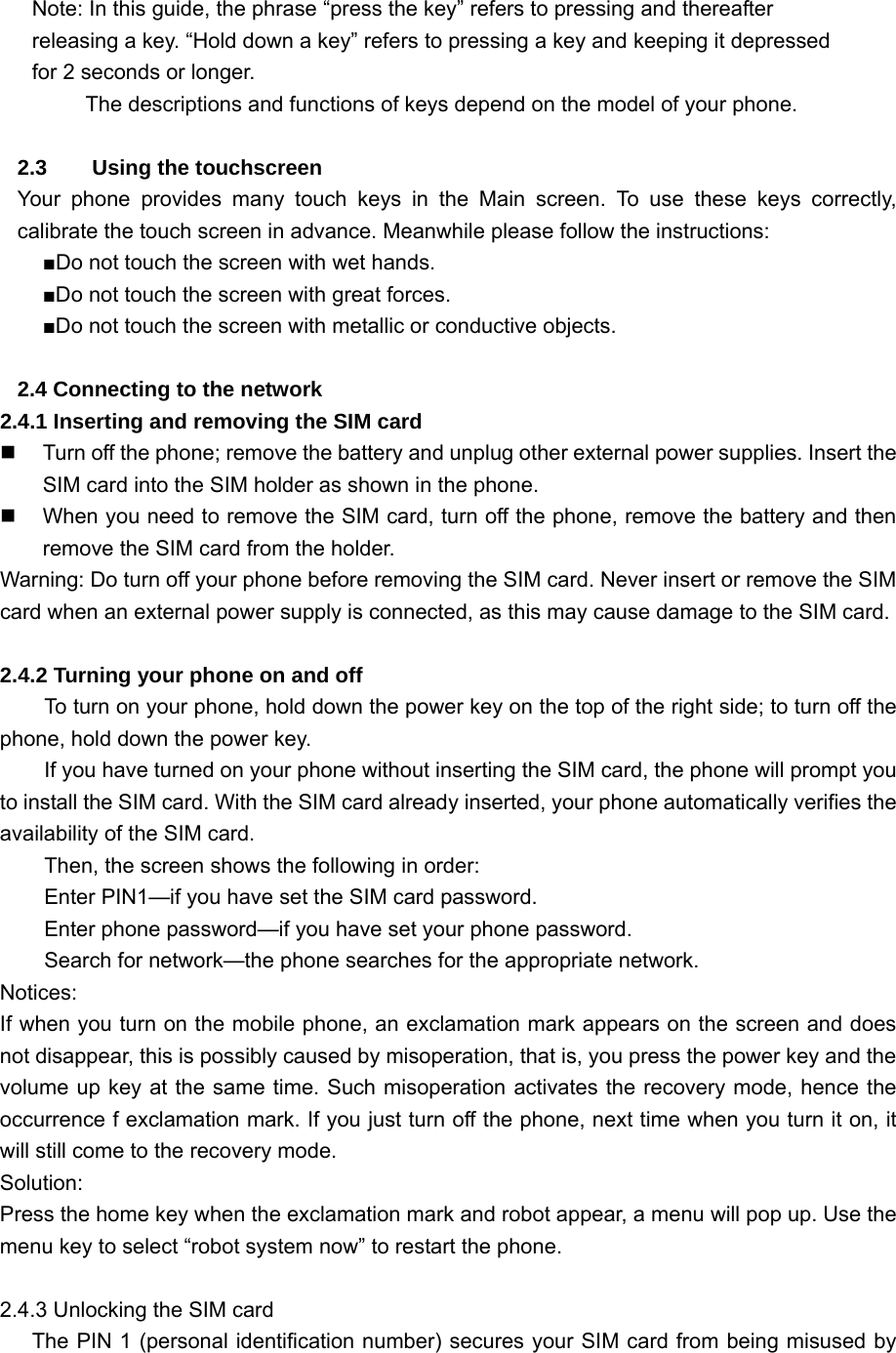        Note: In this guide, the phrase “press the key” refers to pressing and thereafter releasing a key. “Hold down a key” refers to pressing a key and keeping it depressed for 2 seconds or longer.         The descriptions and functions of keys depend on the model of your phone.  2.3  Using the touchscreen Your phone provides many touch keys in the Main screen. To use these keys correctly, calibrate the touch screen in advance. Meanwhile please follow the instructions:  ■Do not touch the screen with wet hands. ■Do not touch the screen with great forces.   ■Do not touch the screen with metallic or conductive objects.    2.4 Connecting to the network 2.4.1 Inserting and removing the SIM card   Turn off the phone; remove the battery and unplug other external power supplies. Insert the SIM card into the SIM holder as shown in the phone.   When you need to remove the SIM card, turn off the phone, remove the battery and then remove the SIM card from the holder. Warning: Do turn off your phone before removing the SIM card. Never insert or remove the SIM card when an external power supply is connected, as this may cause damage to the SIM card.  2.4.2 Turning your phone on and off To turn on your phone, hold down the power key on the top of the right side; to turn off the phone, hold down the power key. If you have turned on your phone without inserting the SIM card, the phone will prompt you to install the SIM card. With the SIM card already inserted, your phone automatically verifies the availability of the SIM card. Then, the screen shows the following in order: Enter PIN1—if you have set the SIM card password. Enter phone password—if you have set your phone password. Search for network—the phone searches for the appropriate network. Notices: If when you turn on the mobile phone, an exclamation mark appears on the screen and does not disappear, this is possibly caused by misoperation, that is, you press the power key and the volume up key at the same time. Such misoperation activates the recovery mode, hence the occurrence f exclamation mark. If you just turn off the phone, next time when you turn it on, it will still come to the recovery mode. Solution: Press the home key when the exclamation mark and robot appear, a menu will pop up. Use the menu key to select “robot system now” to restart the phone.  2.4.3 Unlocking the SIM card       The PIN 1 (personal identification number) secures your SIM card from being misused by 