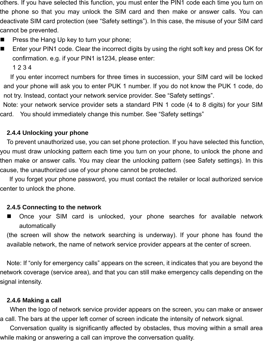others. If you have selected this function, you must enter the PIN1 code each time you turn on the phone so that you may unlock the SIM card and then make or answer calls. You can deactivate SIM card protection (see “Safety settings”). In this case, the misuse of your SIM card cannot be prevented.   Press the Hang Up key to turn your phone;   Enter your PIN1 code. Clear the incorrect digits by using the right soft key and press OK for confirmation. e.g. if your PIN1 is1234, please enter: 1 2 3 4   If you enter incorrect numbers for three times in succession, your SIM card will be locked and your phone will ask you to enter PUK 1 number. If you do not know the PUK 1 code, do not try. Instead, contact your network service provider. See “Safety settings”.     Note: your network service provider sets a standard PIN 1 code (4 to 8 digits) for your SIM card.  You should immediately change this number. See “Safety settings”  2.4.4 Unlocking your phone To prevent unauthorized use, you can set phone protection. If you have selected this function, you must draw unlocking pattern each time you turn on your phone, to unlock the phone and then make or answer calls. You may clear the unlocking pattern (see Safety settings). In this cause, the unauthorized use of your phone cannot be protected.       If you forget your phone password, you must contact the retailer or local authorized service center to unlock the phone.  2.4.5 Connecting to the network   Once your SIM card is unlocked, your phone searches for available network automatically (the screen will show the network searching is underway). If your phone has found the available network, the name of network service provider appears at the center of screen.    Note: If “only for emergency calls” appears on the screen, it indicates that you are beyond the network coverage (service area), and that you can still make emergency calls depending on the signal intensity.  2.4.6 Making a call   When the logo of network service provider appears on the screen, you can make or answer a call. The bars at the upper left corner of screen indicate the intensity of network signal.   Conversation quality is significantly affected by obstacles, thus moving within a small area while making or answering a call can improve the conversation quality.  