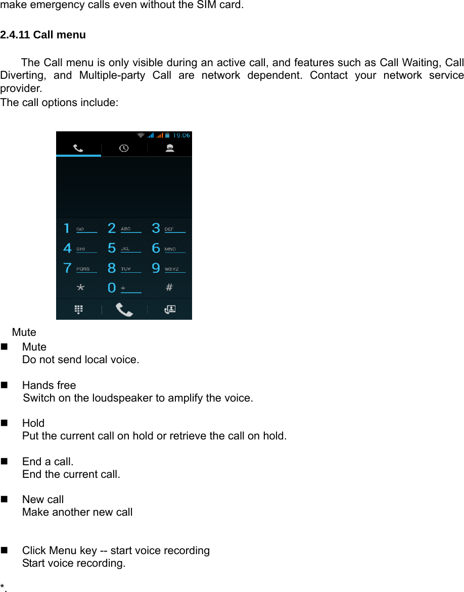 make emergency calls even without the SIM card. 2.4.11 Call menu The Call menu is only visible during an active call, and features such as Call Waiting, Call Diverting, and Multiple-party Call are network dependent. Contact your network service provider.  The call options include:              Mute  Mute Do not send local voice.     Hands free Switch on the loudspeaker to amplify the voice.     Hold Put the current call on hold or retrieve the call on hold.    End a call. End the current call.   New call Make another new call     Click Menu key -- start voice recording Start voice recording.    *.  