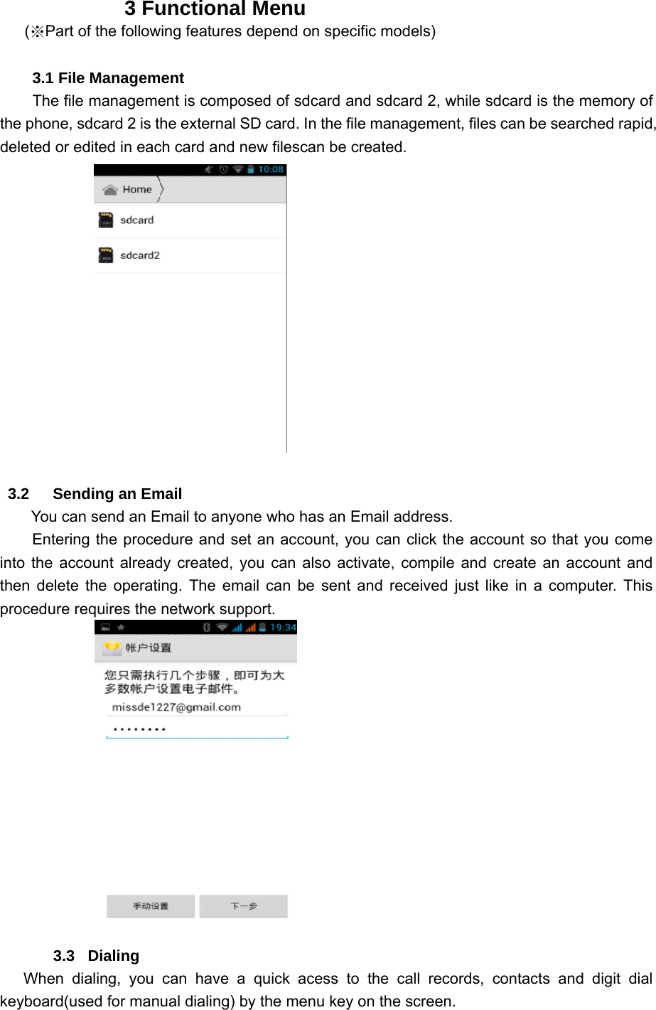                 3 Functional Menu  (※Part of the following features depend on specific models)          3.1 File Management     The file management is composed of sdcard and sdcard 2, while sdcard is the memory of the phone, sdcard 2 is the external SD card. In the file management, files can be searched rapid, deleted or edited in each card and new filescan be created.                  3.2   Sending an Email         You can send an Email to anyone who has an Email address. Entering the procedure and set an account, you can click the account so that you come into the account already created, you can also activate, compile and create an account and then delete the operating. The email can be sent and received just like in a computer. This procedure requires the network support.            3.3   Dialing    When dialing, you can have a quick acess to the call records, contacts and digit dial keyboard(used for manual dialing) by the menu key on the screen. 