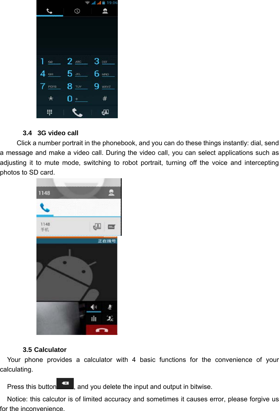                   3.4   3G video call         Click a number portrait in the phonebook, and you can do these things instantly: dial, send a message and make a video call. During the video call, you can select applications such as adjusting it to mute mode, switching to robot portrait, turning off the voice and intercepting photos to SD card.                             3.5 Calculator Your phone provides a calculator with 4 basic functions for the convenience of your calculating. Press this button , and you delete the input and output in bitwise. Notice: this calcutor is of limited accuracy and sometimes it causes error, please forgive us for the inconvenience. 