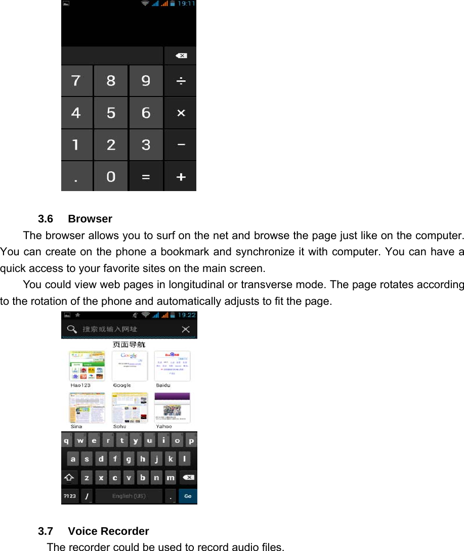              3.6   Browser  The browser allows you to surf on the net and browse the page just like on the computer. You can create on the phone a bookmark and synchronize it with computer. You can have a quick access to your favorite sites on the main screen. You could view web pages in longitudinal or transverse mode. The page rotates according to the rotation of the phone and automatically adjusts to fit the page.           3.7   Voice Recorder The recorder could be used to record audio files. 
