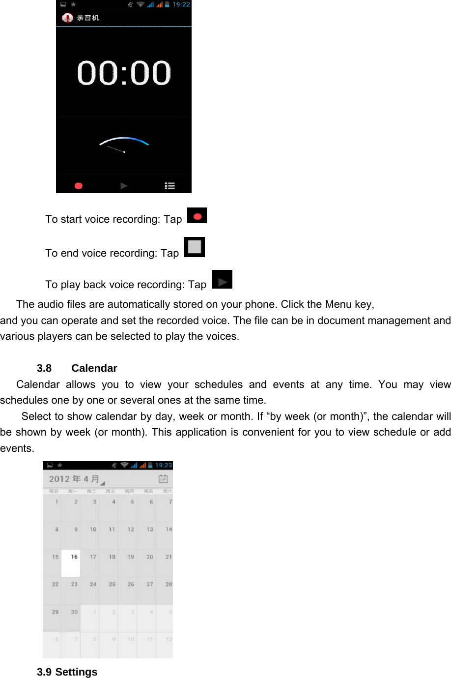     To start voice recording: Tap   To end voice recording: Tap   To play back voice recording: Tap    The audio files are automatically stored on your phone. Click the Menu key, and you can operate and set the recorded voice. The file can be in document management and various players can be selected to play the voices.    3.8    Calendar     Calendar allows you to view your schedules and events at any time. You may view schedules one by one or several ones at the same time.   Select to show calendar by day, week or month. If “by week (or month)”, the calendar will be shown by week (or month). This application is convenient for you to view schedule or add events.       3.9 Settings 