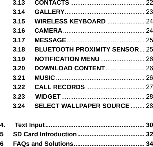 3.13   CONTACTS.......................................... 22 3.14   GALLERY............................................. 23 3.15   WIRELESS KEYBOARD ..................... 24 3.16   CAMERA.............................................. 24 3.17   MESSAGE............................................ 25 3.18   BLUETOOTH PROXIMITY SENSOR... 25 3.19   NOTIFICATION MENU......................... 26 3.20   DOWNLOAD CONTENT...................... 26 3.21   MUSIC.................................................. 26 3.22   CALL RECORDS ................................. 27 3.23    WIDGET............................................... 28 3.24   SELECT WALLPAPER SOURCE ........ 28  4.   Text Input........................................................ 30 5   SD Card Introduction...................................... 32 6   FAQs and Solutions........................................ 34   
