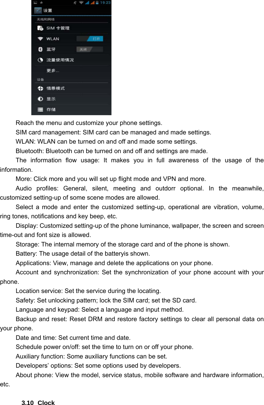        Reach the menu and customize your phone settings. SIM card management: SIM card can be managed and made settings. WLAN: WLAN can be turned on and off and made some settings. Bluetooth: Bluetooth can be turned on and off and settings are made. The information flow usage: It makes you in full awareness of the usage of the information.  More: Click more and you will set up flight mode and VPN and more. Audio profiles: General, silent, meeting and outdorr optional. In the meanwhile, customized setting-up of some scene modes are allowed. Select a mode and enter the customized setting-up, operational are vibration, volume, ring tones, notifications and key beep, etc.   Display: Customized setting-up of the phone luminance, wallpaper, the screen and screen time-out and font size is allowed.   Storage: The internal memory of the storage card and of the phone is shown. Battery: The usage detail of the batteryis shown. Applications: View, manage and delete the applications on your phone. Account and synchronization: Set the synchronization of your phone account with your phone. Location service: Set the service during the locating. Safety: Set unlocking pattern; lock the SIM card; set the SD card. Language and keypad: Select a language and input method. Backup and reset: Reset DRM and restore factory settings to clear all personal data on your phone.   Date and time: Set current time and date. Schedule power on/off: set the time to turn on or off your phone. Auxiliary function: Some auxiliary functions can be set. Developers’ options: Set some options used by developers. About phone: View the model, service status, mobile software and hardware information, etc.  3.10 Clock 