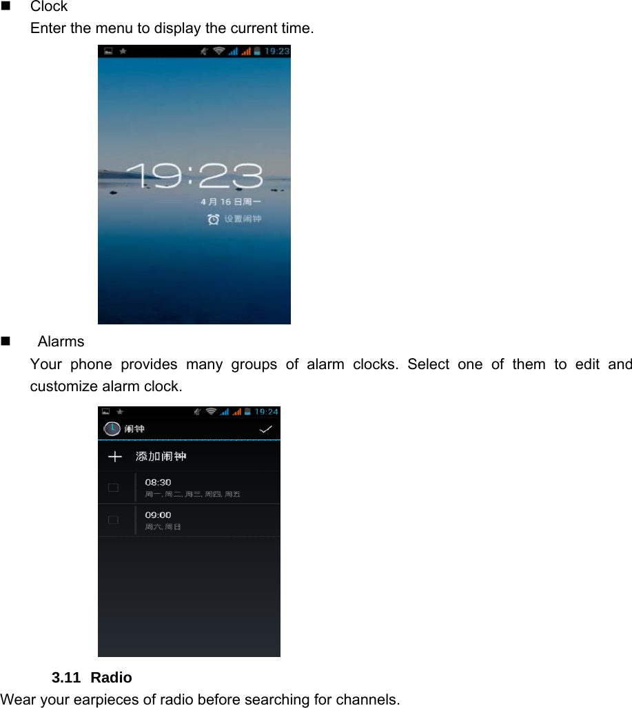  Clock Enter the menu to display the current time.              Alarms Your phone provides many groups of alarm clocks. Select one of them to edit and customize alarm clock.            3.11 Radio Wear your earpieces of radio before searching for channels.     