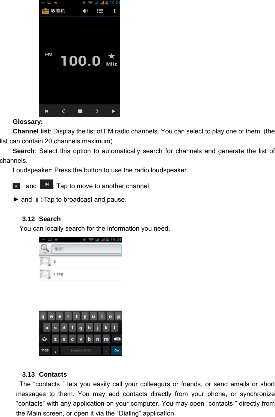      Glossary: Channel list: Display the list of FM radio channels. You can select to play one of them. (the list can contain 20 channels maximum) Search: Select this option to automatically search for channels and generate the list of channels. Loudspeaker: Press the button to use the radio loudspeaker.  and  : Tap to move to another channel. ► and : Tap to broadcast and pause.  3.12 Search   You can locally search for the information you need.            3.13 Contacts  The “contacts ” lets you easily call your colleagurs or friends, or send emails or short messages to them. You may add contacts directly from your phone, or synchronize “contacts” with any application on your computer. You may open “contacts ” directly from the Main screen, or open it via the “Dialing” application. 