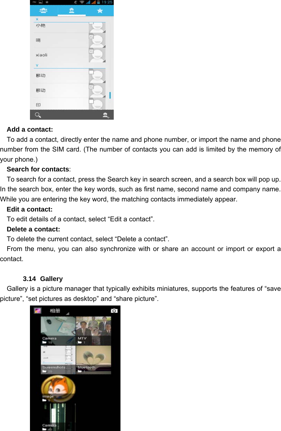    Add a contact:     To add a contact, directly enter the name and phone number, or import the name and phone number from the SIM card. (The number of contacts you can add is limited by the memory of your phone.)   Search for contacts:     To search for a contact, press the Search key in search screen, and a search box will pop up. In the search box, enter the key words, such as first name, second name and company name. While you are entering the key word, the matching contacts immediately appear.   Edit a contact:     To edit details of a contact, select “Edit a contact”.    Delete a contact:     To delete the current contact, select “Delete a contact”.   From the menu, you can also synchronize with or share an account or import or export a contact.    3.14 Gallery    Gallery is a picture manager that typically exhibits miniatures, supports the features of “save picture”, “set pictures as desktop” and “share picture”.              