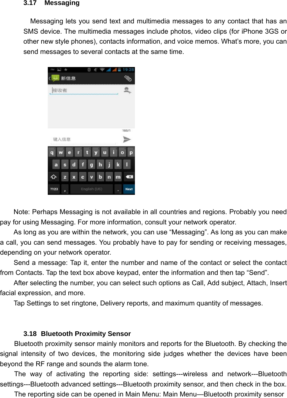 3.17  Messaging Messaging lets you send text and multimedia messages to any contact that has an SMS device. The multimedia messages include photos, video clips (for iPhone 3GS or other new style phones), contacts information, and voice memos. What’s more, you can send messages to several contacts at the same time.                       Note: Perhaps Messaging is not available in all countries and regions. Probably you need pay for using Messaging. For more information, consult your network operator.   As long as you are within the network, you can use “Messaging”. As long as you can make a call, you can send messages. You probably have to pay for sending or receiving messages, depending on your network operator.   Send a message: Tap it, enter the number and name of the contact or select the contact from Contacts. Tap the text box above keypad, enter the information and then tap “Send”.   After selecting the number, you can select such options as Call, Add subject, Attach, Insert facial expression, and more.   Tap Settings to set ringtone, Delivery reports, and maximum quantity of messages.     3.18  Bluetooth Proximity Sensor Bluetooth proximity sensor mainly monitors and reports for the Bluetooth. By checking the signal intensity of two devices, the monitoring side judges whether the devices have been beyond the RF range and sounds the alarm tone. The way of activating the reporting side: settings---wireless and network---Bluetooth settings---Bluetooth advanced settings---Bluetooth proximity sensor, and then check in the box. The reporting side can be opened in Main Menu: Main Menu—Bluetooth proximity sensor 