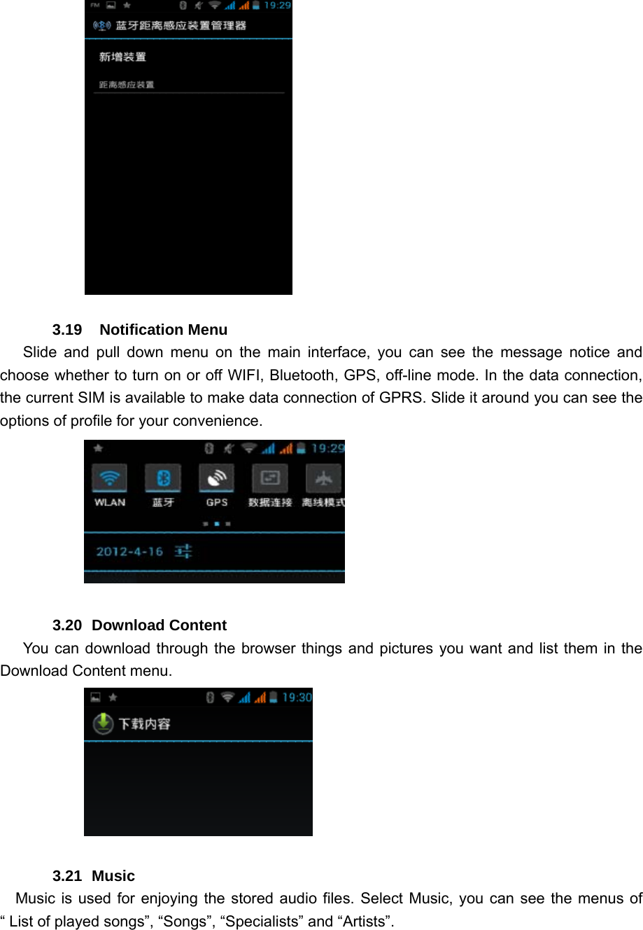           3.19  Notification Menu    Slide and pull down menu on the main interface, you can see the message notice and choose whether to turn on or off WIFI, Bluetooth, GPS, off-line mode. In the data connection, the current SIM is available to make data connection of GPRS. Slide it around you can see the options of profile for your convenience.               3.20 Download Content       You can download through the browser things and pictures you want and list them in the Download Content menu.                   3.21 Music    Music is used for enjoying the stored audio files. Select Music, you can see the menus of “ List of played songs”, “Songs”, “Specialists” and “Artists”. 