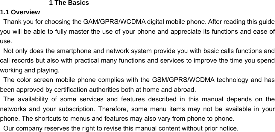                 1 The Basics 1.1 Overview   Thank you for choosing the GAM/GPRS/WCDMA digital mobile phone. After reading this guide you will be able to fully master the use of your phone and appreciate its functions and ease of use.   Not only does the smartphone and network system provide you with basic calls functions and call records but also with practical many functions and services to improve the time you spend working and playing.   The color screen mobile phone complies with the GSM/GPRS/WCDMA technology and has been approved by certification authorities both at home and abroad.    The availability of some services and features described in this manual depends on the networks and your subscription. Therefore, some menu items may not be available in your phone. The shortcuts to menus and features may also vary from phone to phone.     Our company reserves the right to revise this manual content without prior notice. 