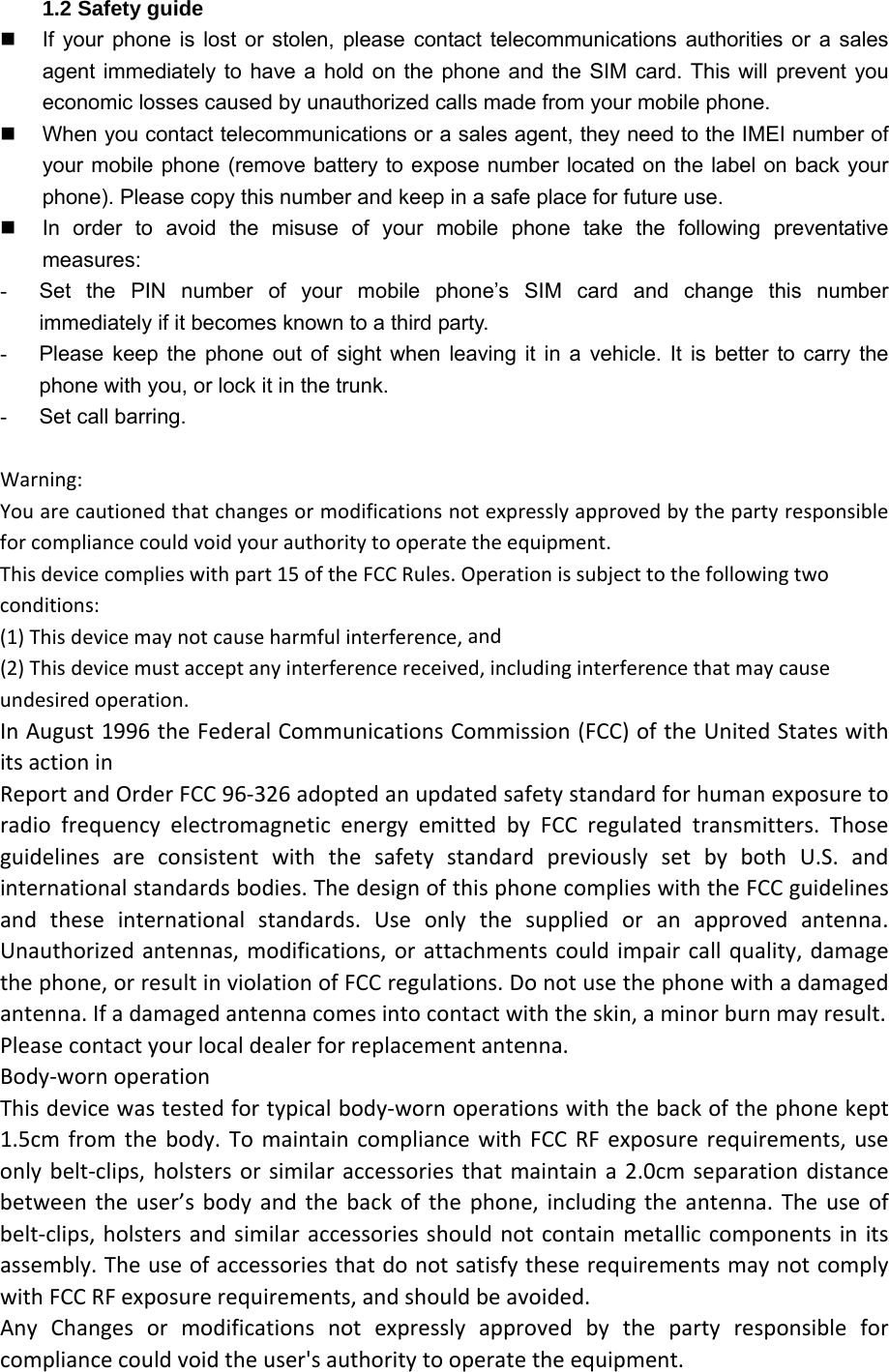 1.2 Safety guide   If your phone is lost or stolen, please contact telecommunications authorities or a sales agent immediately to have a hold on the phone and the SIM card. This will prevent you economic losses caused by unauthorized calls made from your mobile phone.   When you contact telecommunications or a sales agent, they need to the IMEI number of your mobile phone (remove battery to expose number located on the label on back your phone). Please copy this number and keep in a safe place for future use.   In order to avoid the misuse of your mobile phone take the following preventative measures: -  Set the PIN number of your mobile phone’s SIM card and change this number           immediately if it becomes known to a third party.   -  Please keep the phone out of sight when leaving it in a vehicle. It is better to carry the phone with you, or lock it in the trunk.   -  Set call barring.  Warning:Youarecautionedthatchangesormodificationsnotexpresslyapprovedbythepartyresponsibleforcompliancecouldvoidyourauthoritytooperatetheequipment.Thisdevicecomplieswithpart15oftheFCCRules.Operationissubjecttothefollowingtwoconditions:(1)Thisdevicemaynotcauseharmfulinterference,and(2)Thisdevicemustacceptanyinterferencereceived,includinginterferencethatmaycauseundesiredoperation.InAugust1996theFederalCommunicationsCommission(FCC)oftheUnitedStateswithitsactioninReportandOrderFCC96‐326adoptedanupdatedsafetystandardforhumanexposuretoradiofrequencyelectromagneticenergyemittedbyFCCregulatedtransmitters.ThoseguidelinesareconsistentwiththesafetystandardpreviouslysetbybothU.S.andinternationalstandardsbodies.ThedesignofthisphonecomplieswiththeFCCguidelinesandtheseinternationalstandards.Useonlythesuppliedoranapprovedantenna.Unauthorizedantennas,modifications,orattachmentscouldimpaircallquality,damagethephone,orresultinviolationofFCCregulations.Donotusethephonewithadamagedantenna.Ifadamagedantennacomesintocontactwiththeskin,aminorburnmayresult.Pleasecontactyourlocaldealerforreplacementantenna.Body‐wornoperationThisdevicewastestedfortypicalbody‐wornoperationswiththebackofthephonekept1.5cmfromthebody.TomaintaincompliancewithFCCRFexposurerequirements,useonlybelt‐clips,holstersorsimilaraccessoriesthatmaintaina2.0cmseparationdistancebetweentheuser’sbodyandthebackofthephone,includingtheantenna.Theuseofbelt‐clips,holstersandsimilaraccessoriesshouldnotcontainmetalliccomponentsinitsassembly.TheuseofaccessoriesthatdonotsatisfytheserequirementsmaynotcomplywithFCCRFexposurerequirements,andshouldbeavoided.AnyChangesormodificationsnotexpresslyapprovedbythepartyresponsibleforcompliancecouldvoidtheuser&apos;sauthoritytooperatetheequipment.