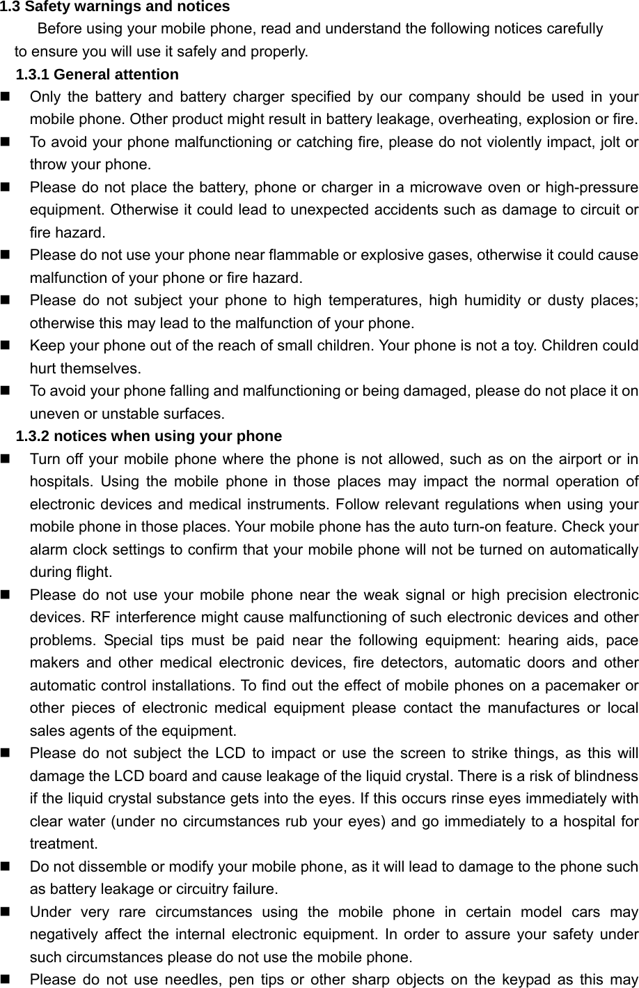1.3 Safety warnings and notices Before using your mobile phone, read and understand the following notices carefully to ensure you will use it safely and properly. 1.3.1 General attention   Only the battery and battery charger specified by our company should be used in your mobile phone. Other product might result in battery leakage, overheating, explosion or fire.   To avoid your phone malfunctioning or catching fire, please do not violently impact, jolt or throw your phone.     Please do not place the battery, phone or charger in a microwave oven or high-pressure equipment. Otherwise it could lead to unexpected accidents such as damage to circuit or fire hazard.     Please do not use your phone near flammable or explosive gases, otherwise it could cause malfunction of your phone or fire hazard.     Please do not subject your phone to high temperatures, high humidity or dusty places; otherwise this may lead to the malfunction of your phone.   Keep your phone out of the reach of small children. Your phone is not a toy. Children could hurt themselves.   To avoid your phone falling and malfunctioning or being damaged, please do not place it on uneven or unstable surfaces. 1.3.2 notices when using your phone   Turn off your mobile phone where the phone is not allowed, such as on the airport or in hospitals. Using the mobile phone in those places may impact the normal operation of electronic devices and medical instruments. Follow relevant regulations when using your mobile phone in those places. Your mobile phone has the auto turn-on feature. Check your alarm clock settings to confirm that your mobile phone will not be turned on automatically during flight.   Please do not use your mobile phone near the weak signal or high precision electronic devices. RF interference might cause malfunctioning of such electronic devices and other problems. Special tips must be paid near the following equipment: hearing aids, pace makers and other medical electronic devices, fire detectors, automatic doors and other automatic control installations. To find out the effect of mobile phones on a pacemaker or other pieces of electronic medical equipment please contact the manufactures or local sales agents of the equipment.     Please do not subject the LCD to impact or use the screen to strike things, as this will damage the LCD board and cause leakage of the liquid crystal. There is a risk of blindness if the liquid crystal substance gets into the eyes. If this occurs rinse eyes immediately with clear water (under no circumstances rub your eyes) and go immediately to a hospital for treatment.    Do not dissemble or modify your mobile phone, as it will lead to damage to the phone such as battery leakage or circuitry failure.   Under very rare circumstances using the mobile phone in certain model cars may negatively affect the internal electronic equipment. In order to assure your safety under such circumstances please do not use the mobile phone.   Please do not use needles, pen tips or other sharp objects on the keypad as this may 