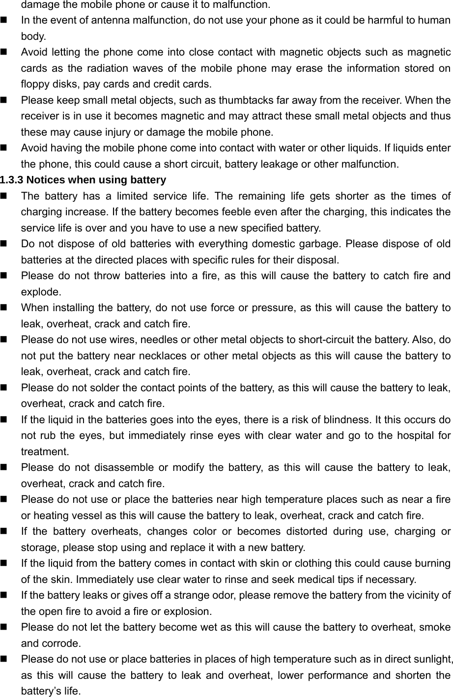 damage the mobile phone or cause it to malfunction.   In the event of antenna malfunction, do not use your phone as it could be harmful to human body.   Avoid letting the phone come into close contact with magnetic objects such as magnetic cards as the radiation waves of the mobile phone may erase the information stored on floppy disks, pay cards and credit cards.   Please keep small metal objects, such as thumbtacks far away from the receiver. When the receiver is in use it becomes magnetic and may attract these small metal objects and thus these may cause injury or damage the mobile phone.   Avoid having the mobile phone come into contact with water or other liquids. If liquids enter the phone, this could cause a short circuit, battery leakage or other malfunction. 1.3.3 Notices when using battery   The battery has a limited service life. The remaining life gets shorter as the times of charging increase. If the battery becomes feeble even after the charging, this indicates the service life is over and you have to use a new specified battery.   Do not dispose of old batteries with everything domestic garbage. Please dispose of old batteries at the directed places with specific rules for their disposal.   Please do not throw batteries into a fire, as this will cause the battery to catch fire and explode.   When installing the battery, do not use force or pressure, as this will cause the battery to leak, overheat, crack and catch fire.   Please do not use wires, needles or other metal objects to short-circuit the battery. Also, do not put the battery near necklaces or other metal objects as this will cause the battery to leak, overheat, crack and catch fire.   Please do not solder the contact points of the battery, as this will cause the battery to leak, overheat, crack and catch fire.     If the liquid in the batteries goes into the eyes, there is a risk of blindness. It this occurs do not rub the eyes, but immediately rinse eyes with clear water and go to the hospital for treatment.   Please do not disassemble or modify the battery, as this will cause the battery to leak, overheat, crack and catch fire.   Please do not use or place the batteries near high temperature places such as near a fire or heating vessel as this will cause the battery to leak, overheat, crack and catch fire.   If the battery overheats, changes color or becomes distorted during use, charging or storage, please stop using and replace it with a new battery.   If the liquid from the battery comes in contact with skin or clothing this could cause burning of the skin. Immediately use clear water to rinse and seek medical tips if necessary.   If the battery leaks or gives off a strange odor, please remove the battery from the vicinity of the open fire to avoid a fire or explosion.   Please do not let the battery become wet as this will cause the battery to overheat, smoke and corrode.   Please do not use or place batteries in places of high temperature such as in direct sunlight, as this will cause the battery to leak and overheat, lower performance and shorten the battery’s life. 