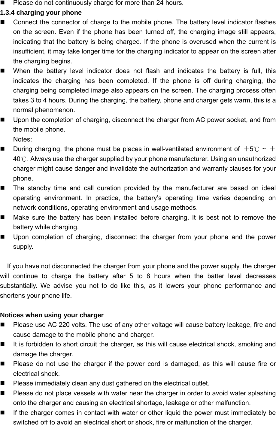   Please do not continuously charge for more than 24 hours. 1.3.4 charging your phone   Connect the connector of charge to the mobile phone. The battery level indicator flashes on the screen. Even if the phone has been turned off, the charging image still appears, indicating that the battery is being charged. If the phone is overused when the current is insufficient, it may take longer time for the charging indicator to appear on the screen after the charging begins.   When the battery level indicator does not flash and indicates the battery is full, this indicates the charging has been completed. If the phone is off during charging, the charging being completed image also appears on the screen. The charging process often takes 3 to 4 hours. During the charging, the battery, phone and charger gets warm, this is a normal phenomenon.   Upon the completion of charging, disconnect the charger from AC power socket, and from the mobile phone. Notes:   During charging, the phone must be places in well-ventilated environment of  ＋5 ℃~  ＋40 .℃ Always use the charger supplied by your phone manufacturer. Using an unauthorized charger might cause danger and invalidate the authorization and warranty clauses for your phone.    The standby time and call duration provided by the manufacturer are based on ideal operating environment. In practice, the battery’s operating time varies depending on network conditions, operating environment and usage methods.   Make sure the battery has been installed before charging. It is best not to remove the battery while charging.   Upon completion of charging, disconnect the charger from your phone and the power supply.  If you have not disconnected the charger from your phone and the power supply, the charger will continue to charge the battery after 5 to 8 hours when the batter level decreases substantially. We advise you not to do like this, as it lowers your phone performance and shortens your phone life.  Notices when using your charger   Please use AC 220 volts. The use of any other voltage will cause battery leakage, fire and cause damage to the mobile phone and charger.   It is forbidden to short circuit the charger, as this will cause electrical shock, smoking and damage the charger.     Please do not use the charger if the power cord is damaged, as this will cause fire or electrical shock.   Please immediately clean any dust gathered on the electrical outlet.   Please do not place vessels with water near the charger in order to avoid water splashing onto the charger and causing an electrical shortage, leakage or other malfunction.   If the charger comes in contact with water or other liquid the power must immediately be switched off to avoid an electrical short or shock, fire or malfunction of the charger. 