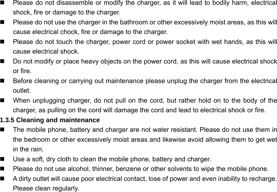   Please do not disassemble or modify the charger, as it will lead to bodily harm, electrical shock, fire or damage to the charger.   Please do not use the charger in the bathroom or other excessively moist areas, as this will cause electrical chock, fire or damage to the charger.   Please do not touch the charger, power cord or power socket with wet hands, as this will cause electrical shock.   Do not modify or place heavy objects on the power cord, as this will cause electrical shock or fire.   Before cleaning or carrying out maintenance please unplug the charger from the electrical outlet.   When unplugging charger, do not pull on the cord, but rather hold on to the body of the charger, as pulling on the cord will damage the cord and lead to electrical shock or fire. 1.3.5 Cleaning and maintenance   The mobile phone, battery and charger are not water resistant. Please do not use them in the bedroom or other excessively moist areas and likewise avoid allowing them to get wet in the rain.   Use a soft, dry cloth to clean the mobile phone, battery and charger.   Please do not use alcohol, thinner, benzene or other solvents to wipe the mobile phone.   A dirty outlet will cause poor electrical contact, lose of power and even inability to recharge. Please clean regularly. 
