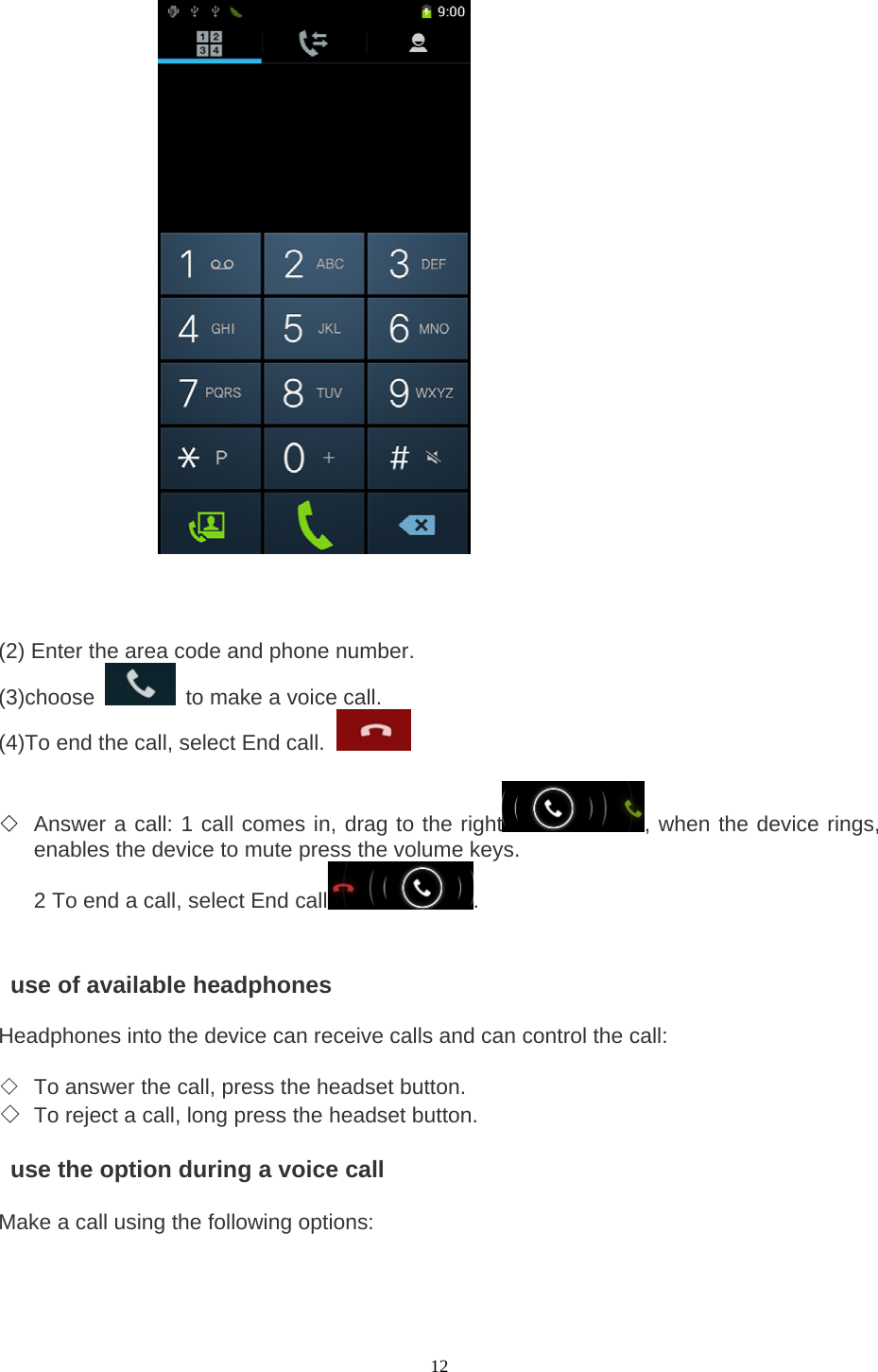  12                         (2) Enter the area code and phone number.   (3)choose    to make a voice call.   (4)To end the call, select End call.    ◇ Answer a call: 1 call comes in, drag to the right , when the device rings, enables the device to mute press the volume keys.   2 To end a call, select End call .       use of available headphones   Headphones into the device can receive calls and can control the call:    ◇ To answer the call, press the headset button.   ◇ To reject a call, long press the headset button.      use the option during a voice call    Make a call using the following options:    