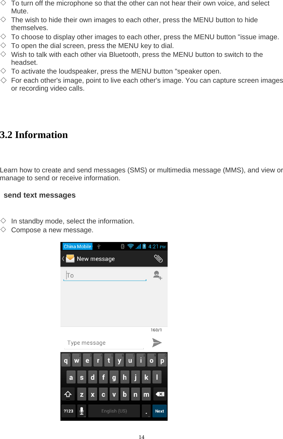  14 ◇ To turn off the microphone so that the other can not hear their own voice, and select Mute.  ◇ The wish to hide their own images to each other, press the MENU button to hide themselves.  ◇ To choose to display other images to each other, press the MENU button &quot;issue image.   ◇ To open the dial screen, press the MENU key to dial.   ◇ Wish to talk with each other via Bluetooth, press the MENU button to switch to the headset.  ◇ To activate the loudspeaker, press the MENU button &quot;speaker open.   ◇ For each other&apos;s image, point to live each other&apos;s image. You can capture screen images or recording video calls.    3.2 Information    Learn how to create and send messages (SMS) or multimedia message (MMS), and view or manage to send or receive information.      send text messages   ◇ In standby mode, select the information.   ◇ Compose a new message.     