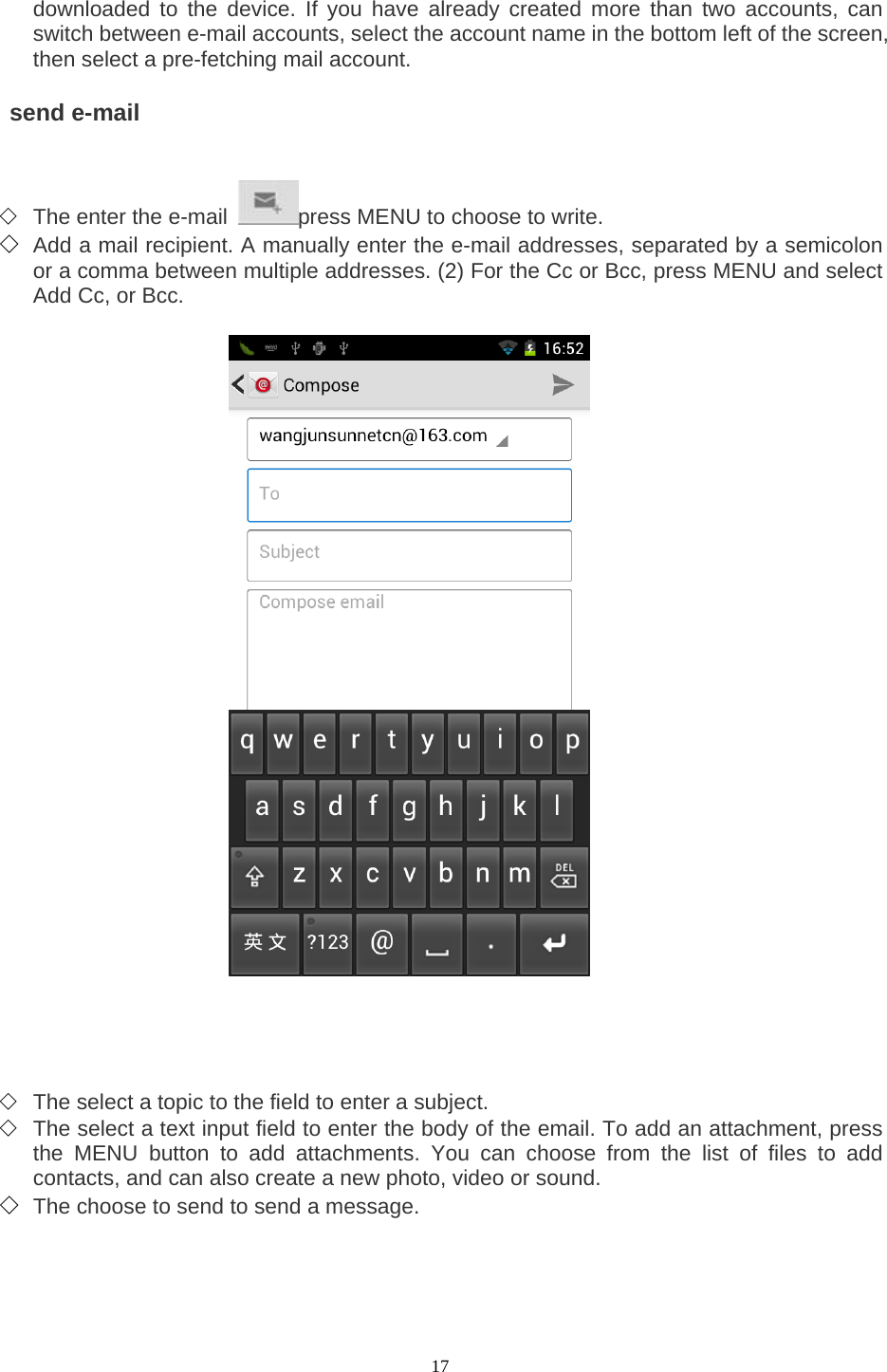  17 downloaded to the device. If you have already created more than two accounts, can switch between e-mail accounts, select the account name in the bottom left of the screen, then select a pre-fetching mail account.     send e-mail    ◇ The enter the e-mail  press MENU to choose to write.   ◇ Add a mail recipient. A manually enter the e-mail addresses, separated by a semicolon or a comma between multiple addresses. (2) For the Cc or Bcc, press MENU and select Add Cc, or Bcc.                           ◇ The select a topic to the field to enter a subject.   ◇ The select a text input field to enter the body of the email. To add an attachment, press the MENU button to add attachments. You can choose from the list of files to add contacts, and can also create a new photo, video or sound.   ◇ The choose to send to send a message.      
