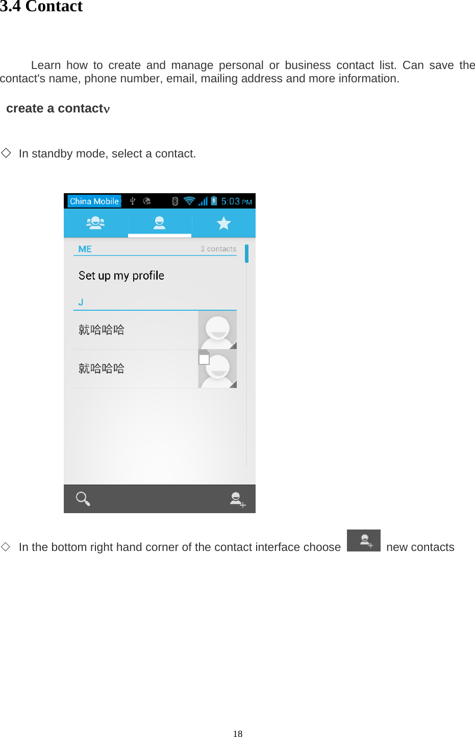  18 3.4 Contact         Learn how to create and manage personal or business contact list. Can save the contact&apos;s name, phone number, email, mailing address and more information.      create a contactν    ◇ In standby mode, select a contact.                   ◇ In the bottom right hand corner of the contact interface choose   new contacts   