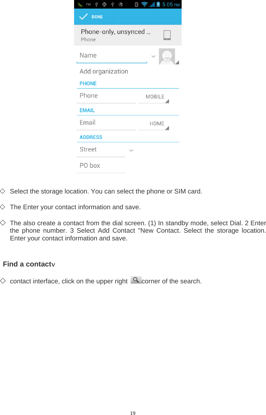  19                      ◇ Select the storage location. You can select the phone or SIM card.    ◇ The Enter your contact information and save.    ◇ The also create a contact from the dial screen. (1) In standby mode, select Dial. 2 Enter the phone number. 3 Select Add Contact &quot;New Contact. Select the storage location. Enter your contact information and save.       Find a contactν   ◇ contact interface, click on the upper right  corner of the search.     