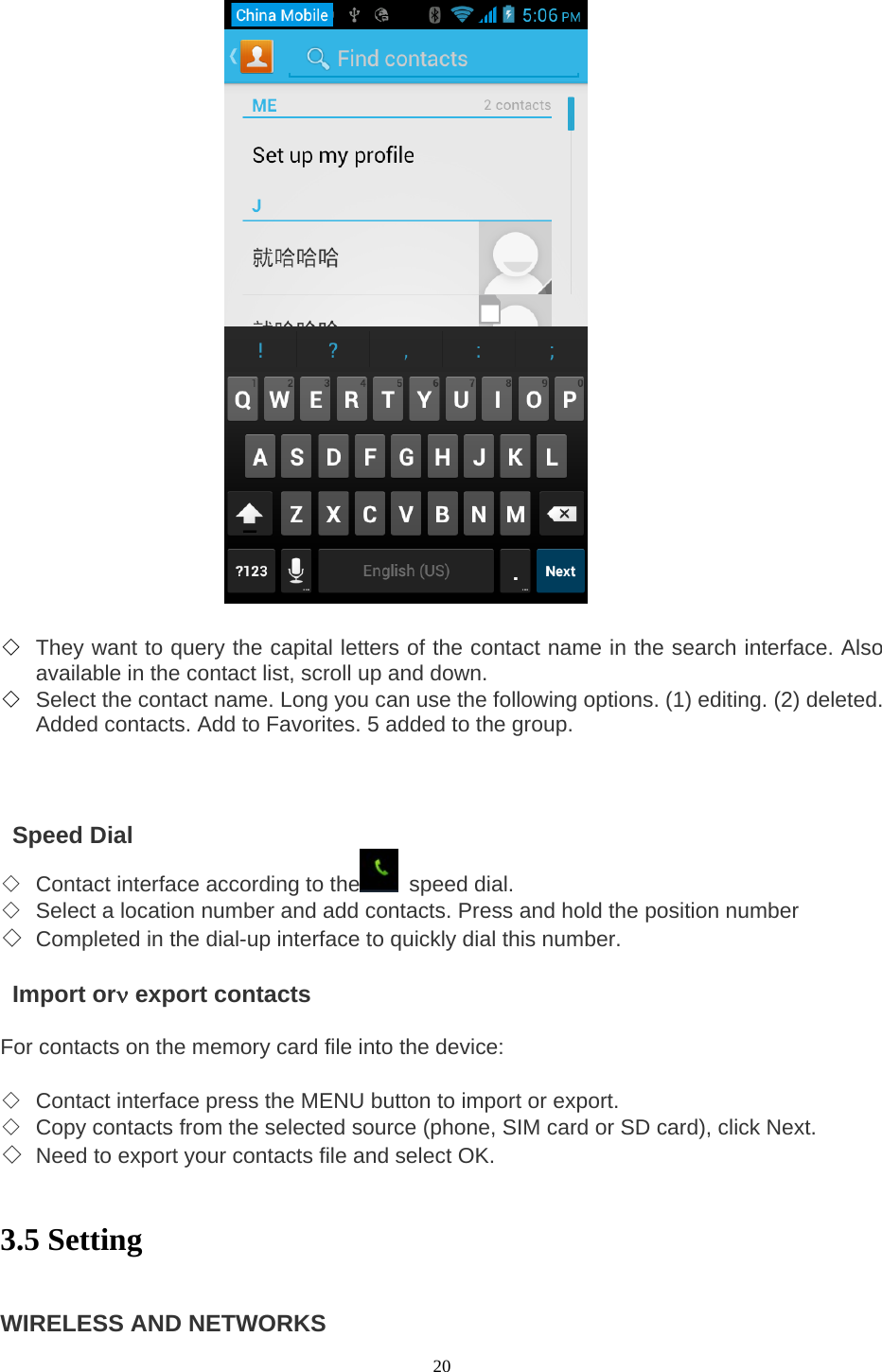  20                    ◇ They want to query the capital letters of the contact name in the search interface. Also available in the contact list, scroll up and down.   ◇ Select the contact name. Long you can use the following options. (1) editing. (2) deleted. Added contacts. Add to Favorites. 5 added to the group.       Speed Dial  ◇ Contact interface according to the  speed dial.  ◇ Select a location number and add contacts. Press and hold the position number   ◇ Completed in the dial-up interface to quickly dial this number.     Import orν export contacts    For contacts on the memory card file into the device:    ◇ Contact interface press the MENU button to import or export.   ◇ Copy contacts from the selected source (phone, SIM card or SD card), click Next.   ◇ Need to export your contacts file and select OK.    3.5 Setting   WIRELESS AND NETWORKS   